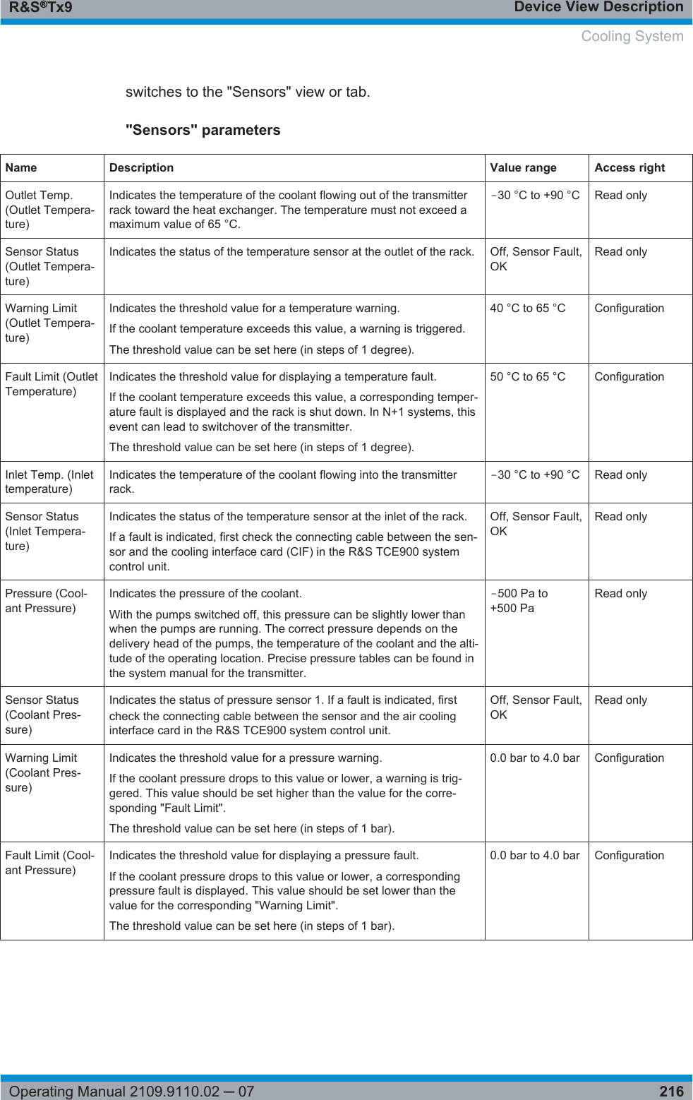 Device View DescriptionR&amp;S®Tx9216Operating Manual 2109.9110.02 ─ 07switches to the &quot;Sensors&quot; view or tab.&quot;Sensors&quot; parametersName Description Value range Access rightOutlet Temp.(Outlet Tempera-ture)Indicates the temperature of the coolant flowing out of the transmitterrack toward the heat exchanger. The temperature must not exceed amaximum value of 65 °C.‒30 °C to +90 °C Read onlySensor Status(Outlet Tempera-ture)Indicates the status of the temperature sensor at the outlet of the rack. Off, Sensor Fault,OKRead onlyWarning Limit(Outlet Tempera-ture)Indicates the threshold value for a temperature warning.If the coolant temperature exceeds this value, a warning is triggered.The threshold value can be set here (in steps of 1 degree).40 °C to 65 °C ConfigurationFault Limit (OutletTemperature)Indicates the threshold value for displaying a temperature fault.If the coolant temperature exceeds this value, a corresponding temper-ature fault is displayed and the rack is shut down. In N+1 systems, thisevent can lead to switchover of the transmitter.The threshold value can be set here (in steps of 1 degree).50 °C to 65 °C ConfigurationInlet Temp. (Inlettemperature)Indicates the temperature of the coolant flowing into the transmitterrack.‒30 °C to +90 °C Read onlySensor Status(Inlet Tempera-ture)Indicates the status of the temperature sensor at the inlet of the rack.If a fault is indicated, first check the connecting cable between the sen-sor and the cooling interface card (CIF) in the R&amp;S TCE900 systemcontrol unit.Off, Sensor Fault,OKRead onlyPressure (Cool-ant Pressure)Indicates the pressure of the coolant.With the pumps switched off, this pressure can be slightly lower thanwhen the pumps are running. The correct pressure depends on thedelivery head of the pumps, the temperature of the coolant and the alti-tude of the operating location. Precise pressure tables can be found inthe system manual for the transmitter.‒500 Pa to+500 PaRead onlySensor Status(Coolant Pres-sure)Indicates the status of pressure sensor 1. If a fault is indicated, firstcheck the connecting cable between the sensor and the air coolinginterface card in the R&amp;S TCE900 system control unit.Off, Sensor Fault,OKRead onlyWarning Limit(Coolant Pres-sure)Indicates the threshold value for a pressure warning.If the coolant pressure drops to this value or lower, a warning is trig-gered. This value should be set higher than the value for the corre-sponding &quot;Fault Limit&quot;.The threshold value can be set here (in steps of 1 bar).0.0 bar to 4.0 bar ConfigurationFault Limit (Cool-ant Pressure)Indicates the threshold value for displaying a pressure fault.If the coolant pressure drops to this value or lower, a correspondingpressure fault is displayed. This value should be set lower than thevalue for the corresponding &quot;Warning Limit&quot;.The threshold value can be set here (in steps of 1 bar).0.0 bar to 4.0 bar ConfigurationCooling System