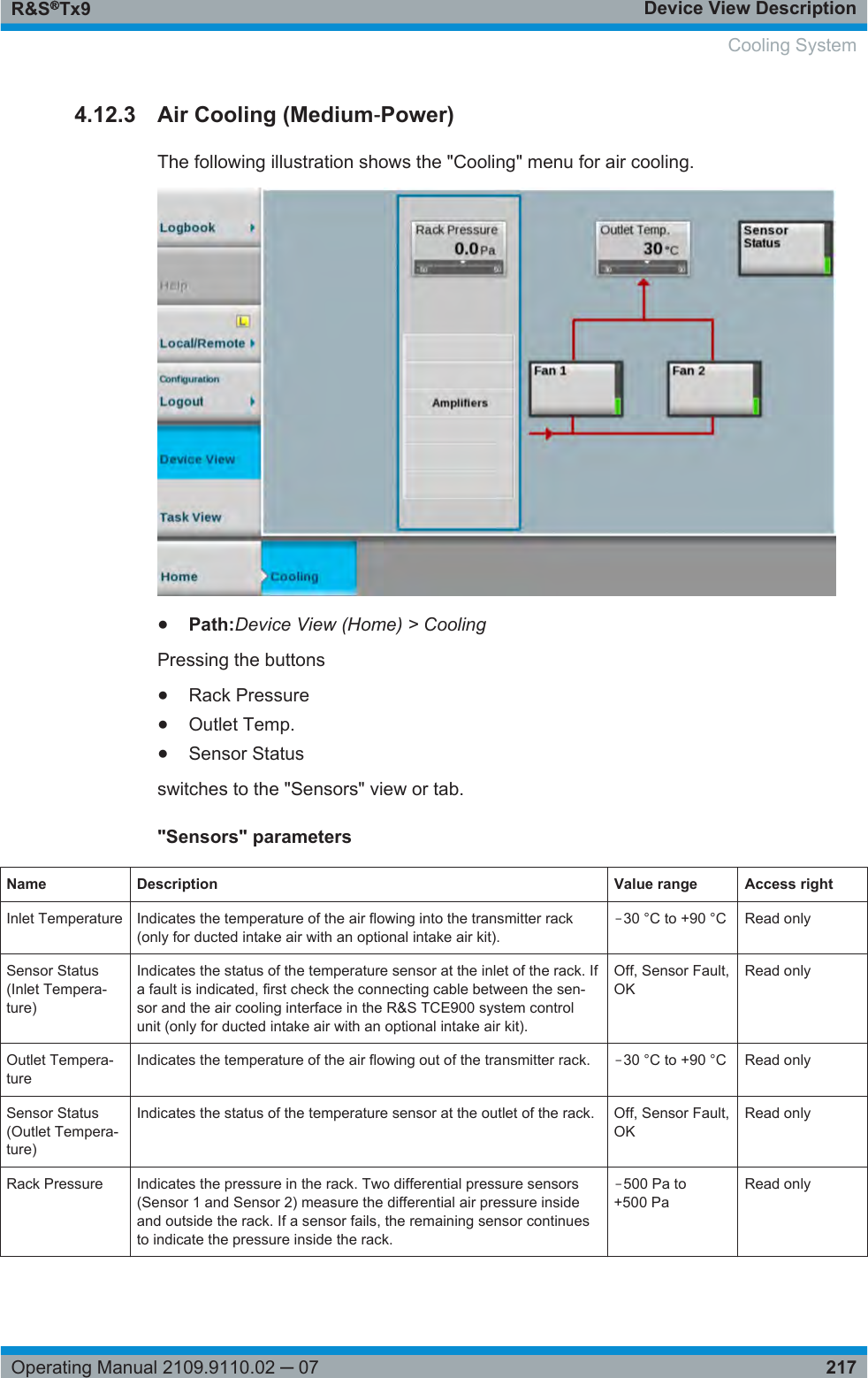 Device View DescriptionR&amp;S®Tx9217Operating Manual 2109.9110.02 ─ 074.12.3 Air Cooling (Medium‑Power)The following illustration shows the &quot;Cooling&quot; menu for air cooling.●Path:Device View (Home) &gt; CoolingPressing the buttons●Rack Pressure●Outlet Temp.●Sensor Statusswitches to the &quot;Sensors&quot; view or tab.&quot;Sensors&quot; parametersName Description Value range Access rightInlet Temperature Indicates the temperature of the air flowing into the transmitter rack(only for ducted intake air with an optional intake air kit).‒30 °C to +90 °C Read onlySensor Status(Inlet Tempera-ture)Indicates the status of the temperature sensor at the inlet of the rack. Ifa fault is indicated, first check the connecting cable between the sen-sor and the air cooling interface in the R&amp;S TCE900 system controlunit (only for ducted intake air with an optional intake air kit).Off, Sensor Fault,OKRead onlyOutlet Tempera-tureIndicates the temperature of the air flowing out of the transmitter rack. ‒30 °C to +90 °C Read onlySensor Status(Outlet Tempera-ture)Indicates the status of the temperature sensor at the outlet of the rack. Off, Sensor Fault,OKRead onlyRack Pressure Indicates the pressure in the rack. Two differential pressure sensors(Sensor 1 and Sensor 2) measure the differential air pressure insideand outside the rack. If a sensor fails, the remaining sensor continuesto indicate the pressure inside the rack.‒500 Pa to+500 PaRead only Cooling System