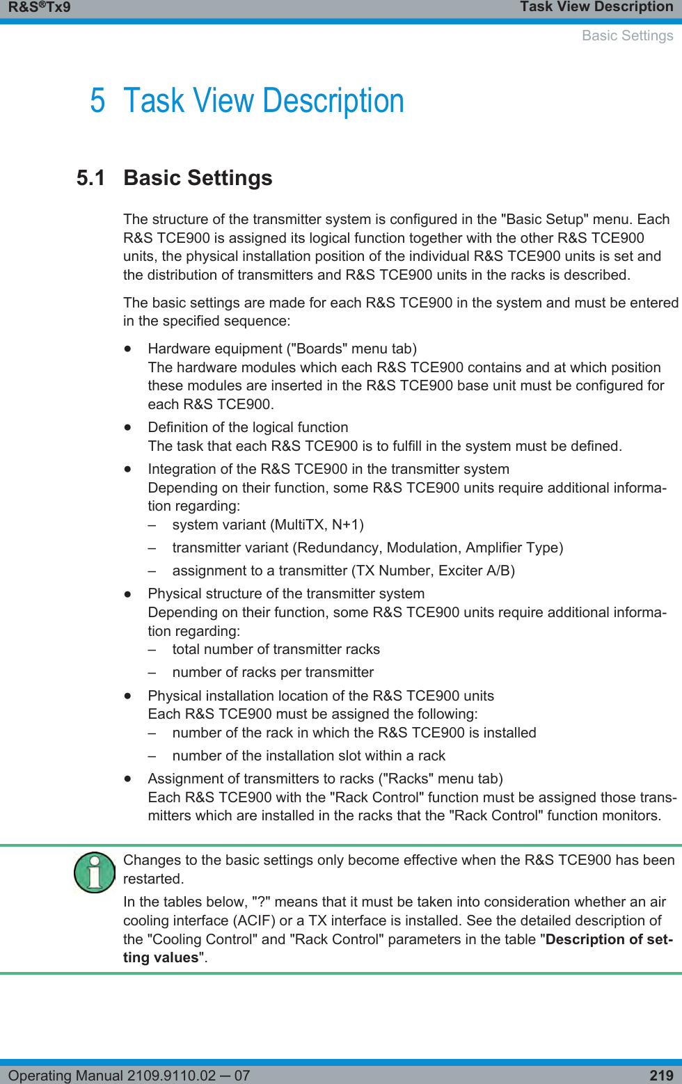 Task View DescriptionR&amp;S®Tx9219Operating Manual 2109.9110.02 ─ 075 Task View Description5.1 Basic SettingsThe structure of the transmitter system is configured in the &quot;Basic Setup&quot; menu. EachR&amp;S TCE900 is assigned its logical function together with the other R&amp;S TCE900units, the physical installation position of the individual R&amp;S TCE900 units is set andthe distribution of transmitters and R&amp;S TCE900 units in the racks is described.The basic settings are made for each R&amp;S TCE900 in the system and must be enteredin the specified sequence:●Hardware equipment (&quot;Boards&quot; menu tab)The hardware modules which each R&amp;S TCE900 contains and at which positionthese modules are inserted in the R&amp;S TCE900 base unit must be configured foreach R&amp;S TCE900.●Definition of the logical functionThe task that each R&amp;S TCE900 is to fulfill in the system must be defined.●Integration of the R&amp;S TCE900 in the transmitter systemDepending on their function, some R&amp;S TCE900 units require additional informa-tion regarding:–system variant (MultiTX, N+1)– transmitter variant (Redundancy, Modulation, Amplifier Type)– assignment to a transmitter (TX Number, Exciter A/B)●Physical structure of the transmitter systemDepending on their function, some R&amp;S TCE900 units require additional informa-tion regarding:– total number of transmitter racks– number of racks per transmitter●Physical installation location of the R&amp;S TCE900 unitsEach R&amp;S TCE900 must be assigned the following:– number of the rack in which the R&amp;S TCE900 is installed– number of the installation slot within a rack●Assignment of transmitters to racks (&quot;Racks&quot; menu tab)Each R&amp;S TCE900 with the &quot;Rack Control&quot; function must be assigned those trans-mitters which are installed in the racks that the &quot;Rack Control&quot; function monitors.Changes to the basic settings only become effective when the R&amp;S TCE900 has beenrestarted.In the tables below, &quot;?&quot; means that it must be taken into consideration whether an aircooling interface (ACIF) or a TX interface is installed. See the detailed description ofthe &quot;Cooling Control&quot; and &quot;Rack Control&quot; parameters in the table &quot;Description of set-ting values&quot;.  Basic Settings