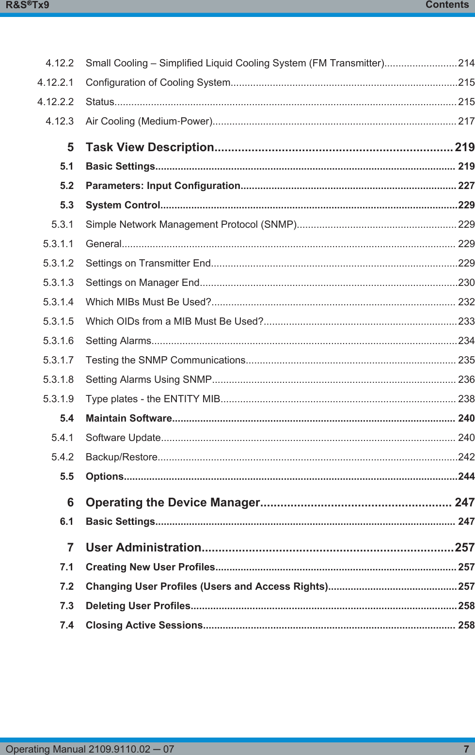 ContentsR&amp;S®Tx97Operating Manual 2109.9110.02 ─ 074.12.2 Small Cooling – Simplified Liquid Cooling System (FM Transmitter)..........................2144.12.2.1 Configuration of Cooling System.................................................................................2154.12.2.2 Status.......................................................................................................................... 2154.12.3 Air Cooling (Medium‑Power)....................................................................................... 2175Task View Description....................................................................... 2195.1 Basic Settings........................................................................................................... 2195.2 Parameters: Input Configuration............................................................................. 2275.3 System Control..........................................................................................................2295.3.1 Simple Network Management Protocol (SNMP)......................................................... 2295.3.1.1 General....................................................................................................................... 2295.3.1.2 Settings on Transmitter End........................................................................................2295.3.1.3 Settings on Manager End............................................................................................2305.3.1.4 Which MIBs Must Be Used?....................................................................................... 2325.3.1.5 Which OIDs from a MIB Must Be Used?.....................................................................2335.3.1.6 Setting Alarms.............................................................................................................2345.3.1.7 Testing the SNMP Communications........................................................................... 2355.3.1.8 Setting Alarms Using SNMP....................................................................................... 2365.3.1.9 Type plates - the ENTITY MIB.................................................................................... 2385.4 Maintain Software..................................................................................................... 2405.4.1 Software Update......................................................................................................... 2405.4.2 Backup/Restore...........................................................................................................2425.5 Options.......................................................................................................................2446Operating the Device Manager......................................................... 2476.1 Basic Settings........................................................................................................... 2477User Administration...........................................................................2577.1 Creating New User Profiles...................................................................................... 2577.2 Changing User Profiles (Users and Access Rights)..............................................2577.3 Deleting User Profiles...............................................................................................2587.4 Closing Active Sessions.......................................................................................... 258