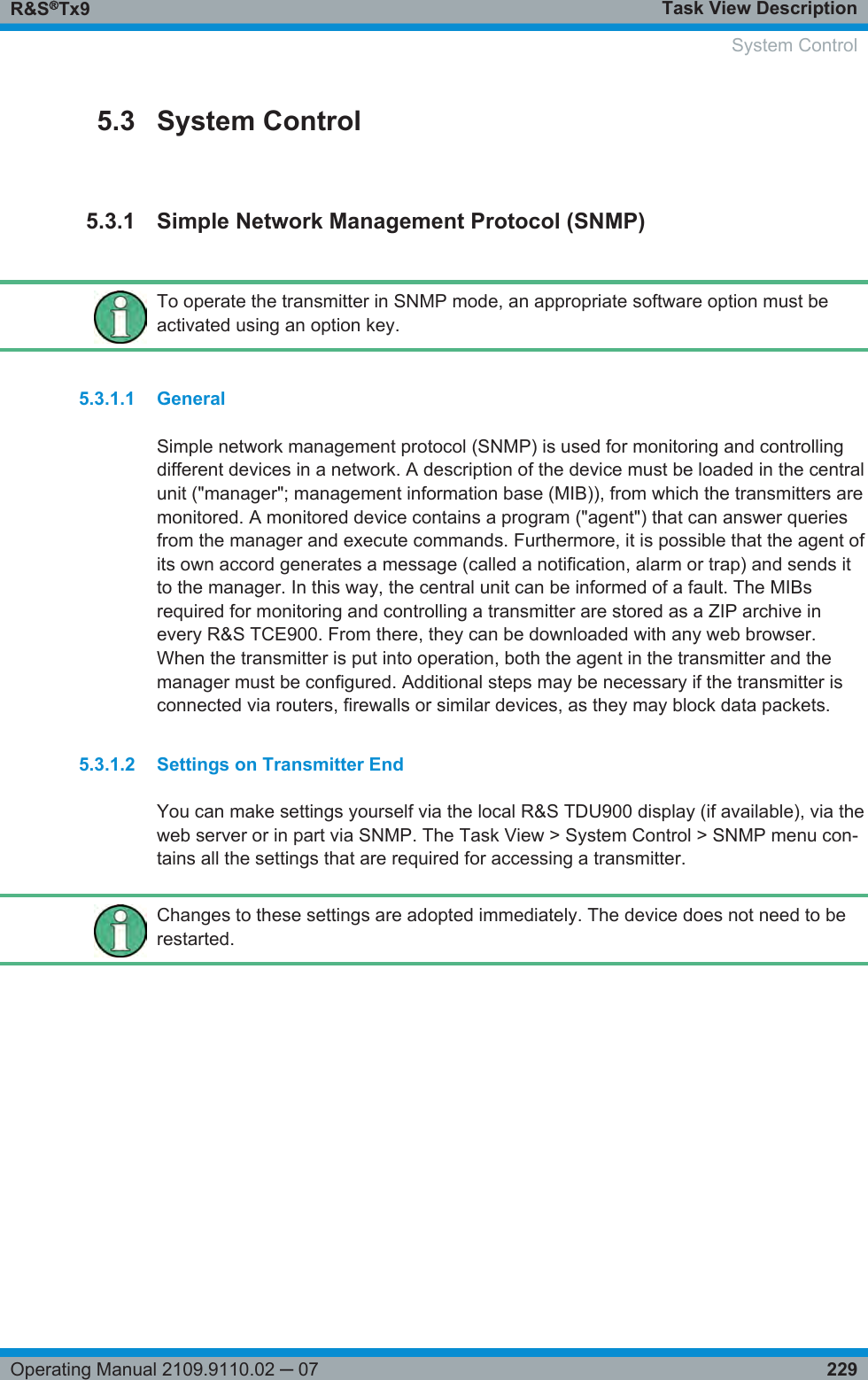 Task View DescriptionR&amp;S®Tx9229Operating Manual 2109.9110.02 ─ 075.3 System Control5.3.1 Simple Network Management Protocol (SNMP)To operate the transmitter in SNMP mode, an appropriate software option must beactivated using an option key.5.3.1.1 GeneralSimple network management protocol (SNMP) is used for monitoring and controllingdifferent devices in a network. A description of the device must be loaded in the centralunit (&quot;manager&quot;; management information base (MIB)), from which the transmitters aremonitored. A monitored device contains a program (&quot;agent&quot;) that can answer queriesfrom the manager and execute commands. Furthermore, it is possible that the agent ofits own accord generates a message (called a notification, alarm or trap) and sends itto the manager. In this way, the central unit can be informed of a fault. The MIBsrequired for monitoring and controlling a transmitter are stored as a ZIP archive inevery R&amp;S TCE900. From there, they can be downloaded with any web browser.When the transmitter is put into operation, both the agent in the transmitter and themanager must be configured. Additional steps may be necessary if the transmitter isconnected via routers, firewalls or similar devices, as they may block data packets.5.3.1.2 Settings on Transmitter EndYou can make settings yourself via the local R&amp;S TDU900 display (if available), via theweb server or in part via SNMP. The Task View &gt; System Control &gt; SNMP menu con-tains all the settings that are required for accessing a transmitter.Changes to these settings are adopted immediately. The device does not need to berestarted.    System Control