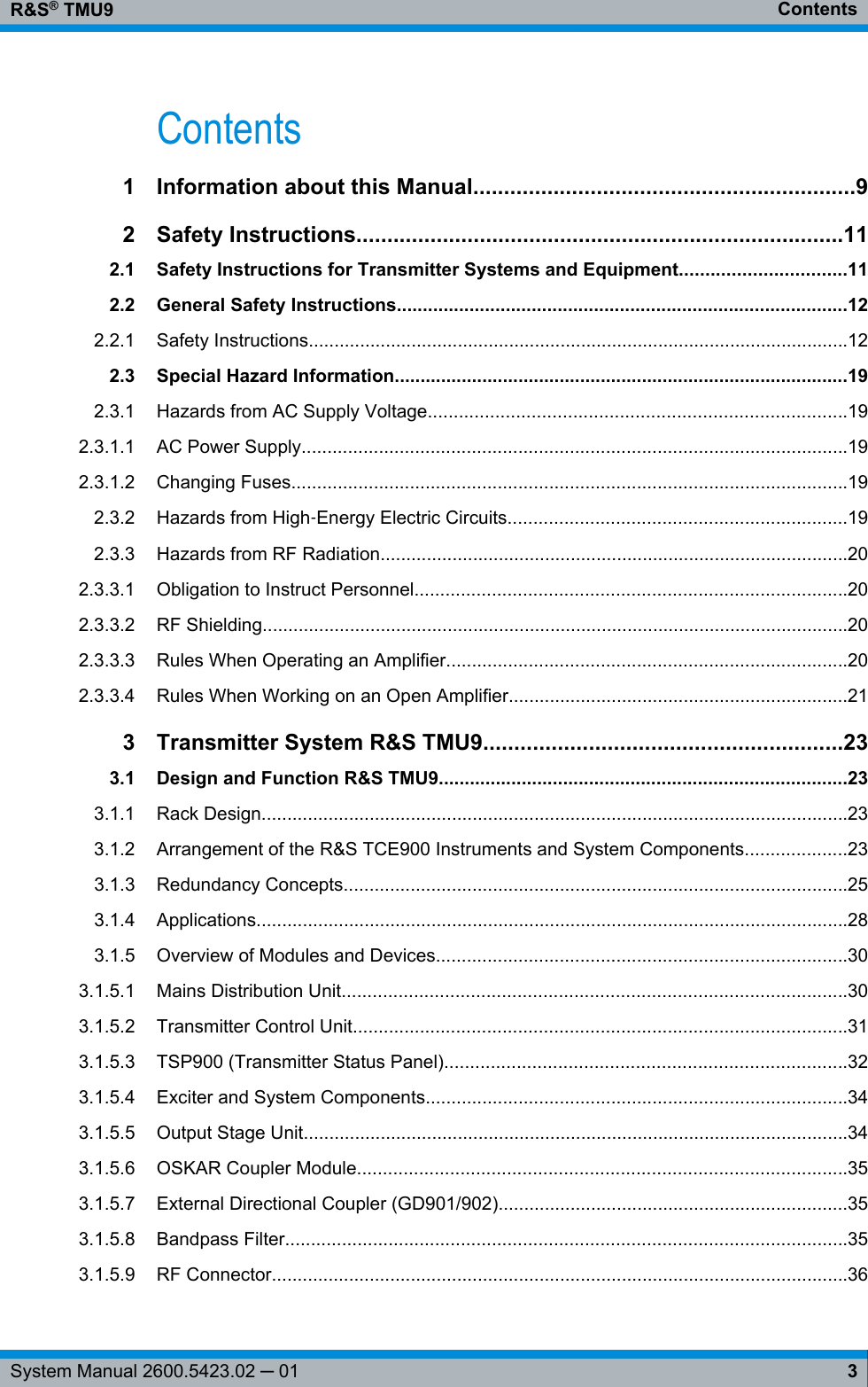 ContentsR&amp;S® TMU93System Manual 2600.5423.02 ─ 01Contents1Information about this Manual..............................................................92 Safety Instructions...............................................................................112.1 Safety Instructions for Transmitter Systems and Equipment................................112.2 General Safety Instructions.......................................................................................122.2.1 Safety Instructions.........................................................................................................122.3 Special Hazard Information........................................................................................192.3.1 Hazards from AC Supply Voltage.................................................................................192.3.1.1 AC Power Supply..........................................................................................................192.3.1.2 Changing Fuses............................................................................................................192.3.2 Hazards from High‑Energy Electric Circuits..................................................................192.3.3 Hazards from RF Radiation...........................................................................................202.3.3.1 Obligation to Instruct Personnel....................................................................................202.3.3.2 RF Shielding..................................................................................................................202.3.3.3 Rules When Operating an Amplifier..............................................................................202.3.3.4 Rules When Working on an Open Amplifier..................................................................213Transmitter System R&amp;S TMU9..........................................................233.1 Design and Function R&amp;S TMU9...............................................................................233.1.1 Rack Design..................................................................................................................233.1.2 Arrangement of the R&amp;S TCE900 Instruments and System Components....................233.1.3 Redundancy Concepts..................................................................................................253.1.4 Applications...................................................................................................................283.1.5 Overview of Modules and Devices................................................................................303.1.5.1 Mains Distribution Unit..................................................................................................303.1.5.2 Transmitter Control Unit................................................................................................313.1.5.3 TSP900 (Transmitter Status Panel)..............................................................................323.1.5.4 Exciter and System Components..................................................................................343.1.5.5 Output Stage Unit..........................................................................................................343.1.5.6 OSKAR Coupler Module...............................................................................................353.1.5.7 External Directional Coupler (GD901/902)....................................................................353.1.5.8 Bandpass Filter.............................................................................................................353.1.5.9 RF Connector................................................................................................................36