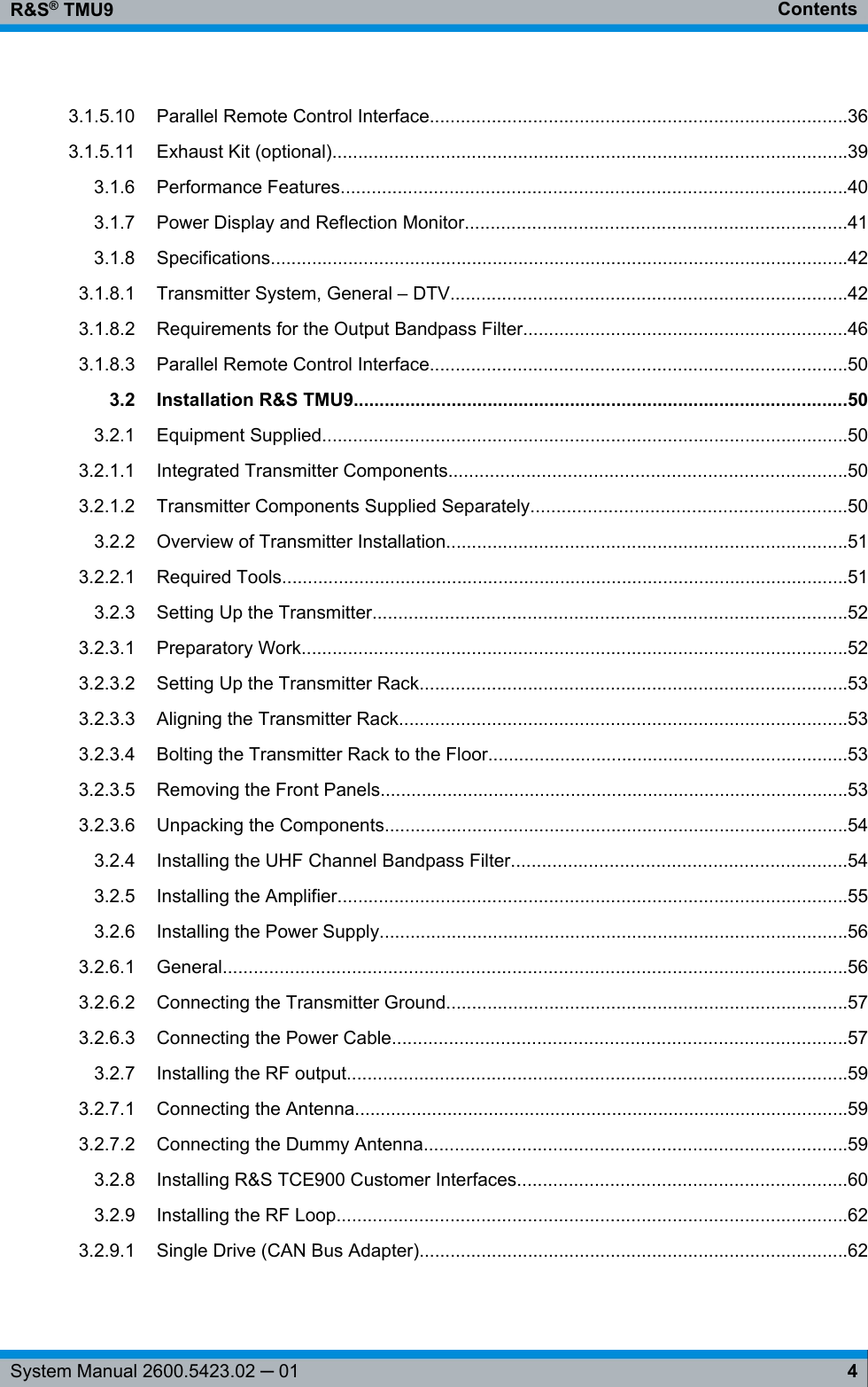 ContentsR&amp;S® TMU94System Manual 2600.5423.02 ─ 013.1.5.10 Parallel Remote Control Interface.................................................................................363.1.5.11 Exhaust Kit (optional)....................................................................................................393.1.6 Performance Features..................................................................................................403.1.7 Power Display and Reflection Monitor..........................................................................413.1.8 Specifications................................................................................................................423.1.8.1 Transmitter System, General – DTV.............................................................................423.1.8.2 Requirements for the Output Bandpass Filter...............................................................463.1.8.3 Parallel Remote Control Interface.................................................................................503.2 Installation R&amp;S TMU9................................................................................................503.2.1 Equipment Supplied......................................................................................................503.2.1.1 Integrated Transmitter Components.............................................................................503.2.1.2 Transmitter Components Supplied Separately.............................................................503.2.2 Overview of Transmitter Installation..............................................................................513.2.2.1 Required Tools..............................................................................................................513.2.3 Setting Up the Transmitter............................................................................................523.2.3.1 Preparatory Work..........................................................................................................523.2.3.2 Setting Up the Transmitter Rack...................................................................................533.2.3.3 Aligning the Transmitter Rack.......................................................................................533.2.3.4 Bolting the Transmitter Rack to the Floor......................................................................533.2.3.5 Removing the Front Panels...........................................................................................533.2.3.6 Unpacking the Components..........................................................................................543.2.4 Installing the UHF Channel Bandpass Filter.................................................................543.2.5 Installing the Amplifier...................................................................................................553.2.6 Installing the Power Supply...........................................................................................563.2.6.1 General.........................................................................................................................563.2.6.2 Connecting the Transmitter Ground..............................................................................573.2.6.3 Connecting the Power Cable........................................................................................573.2.7 Installing the RF output.................................................................................................593.2.7.1 Connecting the Antenna................................................................................................593.2.7.2 Connecting the Dummy Antenna..................................................................................593.2.8 Installing R&amp;S TCE900 Customer Interfaces................................................................603.2.9 Installing the RF Loop...................................................................................................623.2.9.1 Single Drive (CAN Bus Adapter)...................................................................................62