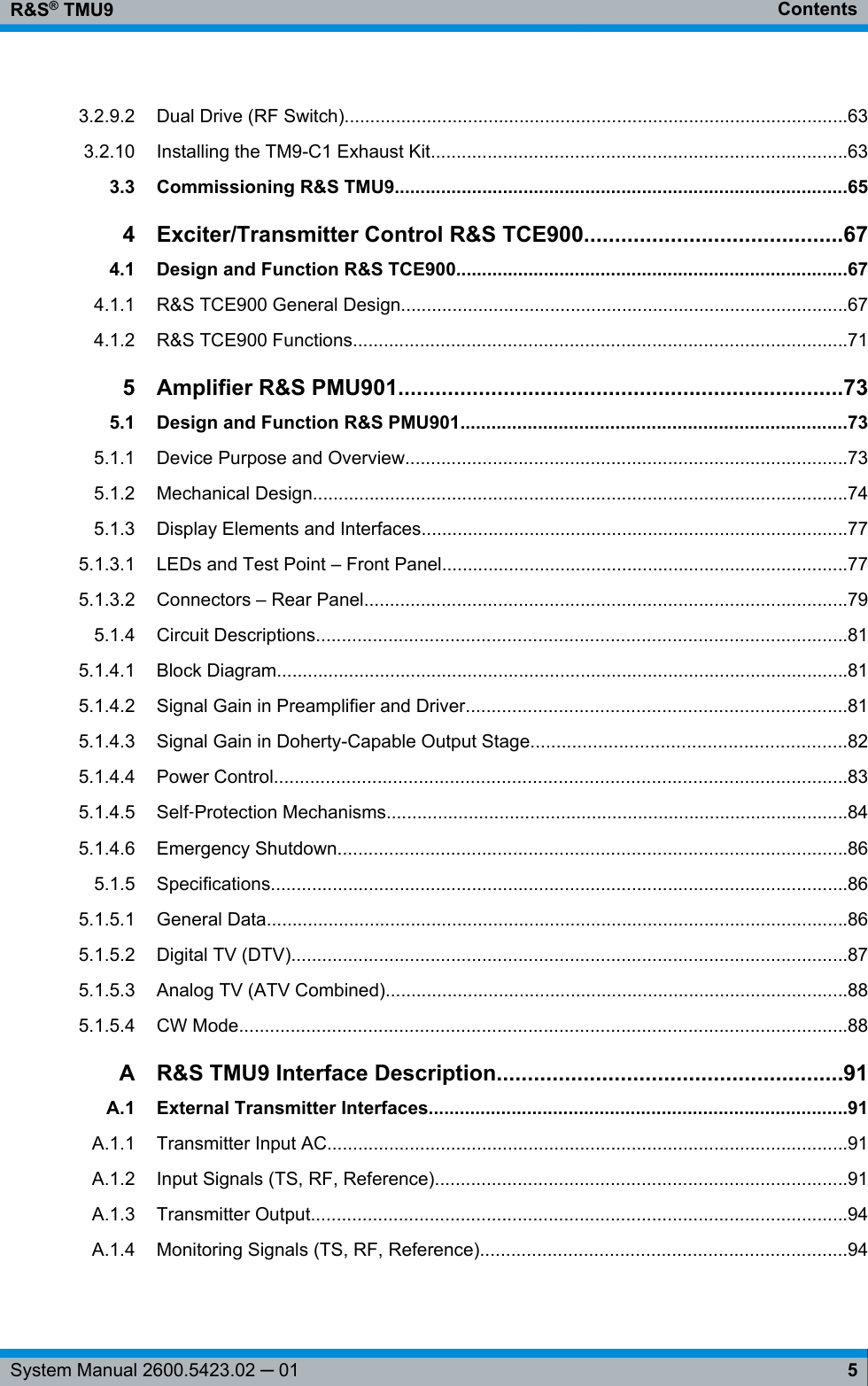 ContentsR&amp;S® TMU95System Manual 2600.5423.02 ─ 013.2.9.2 Dual Drive (RF Switch)..................................................................................................633.2.10 Installing the TM9-C1 Exhaust Kit.................................................................................633.3 Commissioning R&amp;S TMU9........................................................................................654Exciter/Transmitter Control R&amp;S TCE900..........................................674.1 Design and Function R&amp;S TCE900............................................................................674.1.1 R&amp;S TCE900 General Design.......................................................................................674.1.2 R&amp;S TCE900 Functions................................................................................................715Amplifier R&amp;S PMU901........................................................................735.1 Design and Function R&amp;S PMU901...........................................................................735.1.1 Device Purpose and Overview......................................................................................735.1.2 Mechanical Design........................................................................................................745.1.3 Display Elements and Interfaces...................................................................................775.1.3.1 LEDs and Test Point – Front Panel...............................................................................775.1.3.2 Connectors – Rear Panel..............................................................................................795.1.4 Circuit Descriptions.......................................................................................................815.1.4.1 Block Diagram...............................................................................................................815.1.4.2 Signal Gain in Preamplifier and Driver..........................................................................815.1.4.3 Signal Gain in Doherty-Capable Output Stage.............................................................825.1.4.4 Power Control...............................................................................................................835.1.4.5 Self‑Protection Mechanisms..........................................................................................845.1.4.6 Emergency Shutdown...................................................................................................865.1.5 Specifications................................................................................................................865.1.5.1 General Data.................................................................................................................865.1.5.2 Digital TV (DTV)............................................................................................................875.1.5.3 Analog TV (ATV Combined)..........................................................................................885.1.5.4 CW Mode......................................................................................................................88AR&amp;S TMU9 Interface Description........................................................91A.1 External Transmitter Interfaces.................................................................................91A.1.1 Transmitter Input AC.....................................................................................................91A.1.2 Input Signals (TS, RF, Reference)................................................................................91A.1.3 Transmitter Output........................................................................................................94A.1.4 Monitoring Signals (TS, RF, Reference).......................................................................94