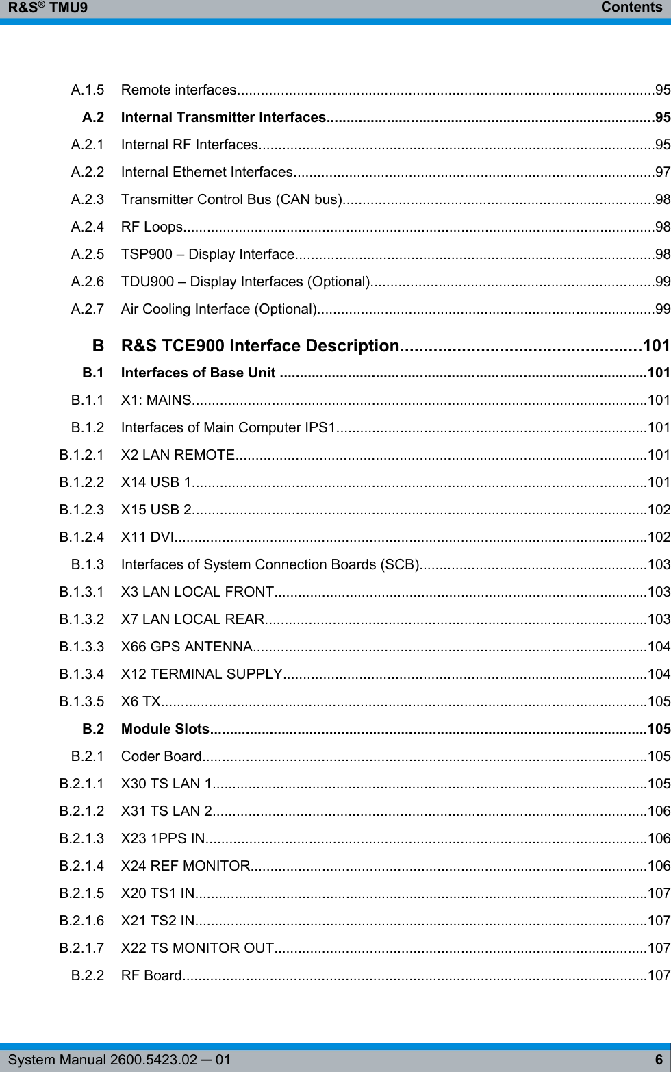 ContentsR&amp;S® TMU96System Manual 2600.5423.02 ─ 01A.1.5 Remote interfaces.........................................................................................................95A.2 Internal Transmitter Interfaces..................................................................................95A.2.1 Internal RF Interfaces....................................................................................................95A.2.2 Internal Ethernet Interfaces...........................................................................................97A.2.3 Transmitter Control Bus (CAN bus)..............................................................................98A.2.4 RF Loops.......................................................................................................................98A.2.5 TSP900 – Display Interface..........................................................................................98A.2.6 TDU900 – Display Interfaces (Optional).......................................................................99A.2.7 Air Cooling Interface (Optional).....................................................................................99BR&amp;S TCE900 Interface Description...................................................101B.1 Interfaces of Base Unit ............................................................................................101B.1.1 X1: MAINS..................................................................................................................101B.1.2 Interfaces of Main Computer IPS1..............................................................................101B.1.2.1 X2 LAN REMOTE.......................................................................................................101B.1.2.2 X14 USB 1..................................................................................................................101B.1.2.3 X15 USB 2..................................................................................................................102B.1.2.4 X11 DVI.......................................................................................................................102B.1.3 Interfaces of System Connection Boards (SCB).........................................................103B.1.3.1 X3 LAN LOCAL FRONT..............................................................................................103B.1.3.2 X7 LAN LOCAL REAR................................................................................................103B.1.3.3 X66 GPS ANTENNA...................................................................................................104B.1.3.4 X12 TERMINAL SUPPLY...........................................................................................104B.1.3.5 X6 TX..........................................................................................................................105B.2 Module Slots..............................................................................................................105B.2.1 Coder Board................................................................................................................105B.2.1.1 X30 TS LAN 1.............................................................................................................105B.2.1.2 X31 TS LAN 2.............................................................................................................106B.2.1.3 X23 1PPS IN...............................................................................................................106B.2.1.4 X24 REF MONITOR....................................................................................................106B.2.1.5 X20 TS1 IN..................................................................................................................107B.2.1.6 X21 TS2 IN..................................................................................................................107B.2.1.7 X22 TS MONITOR OUT..............................................................................................107B.2.2 RF Board.....................................................................................................................107