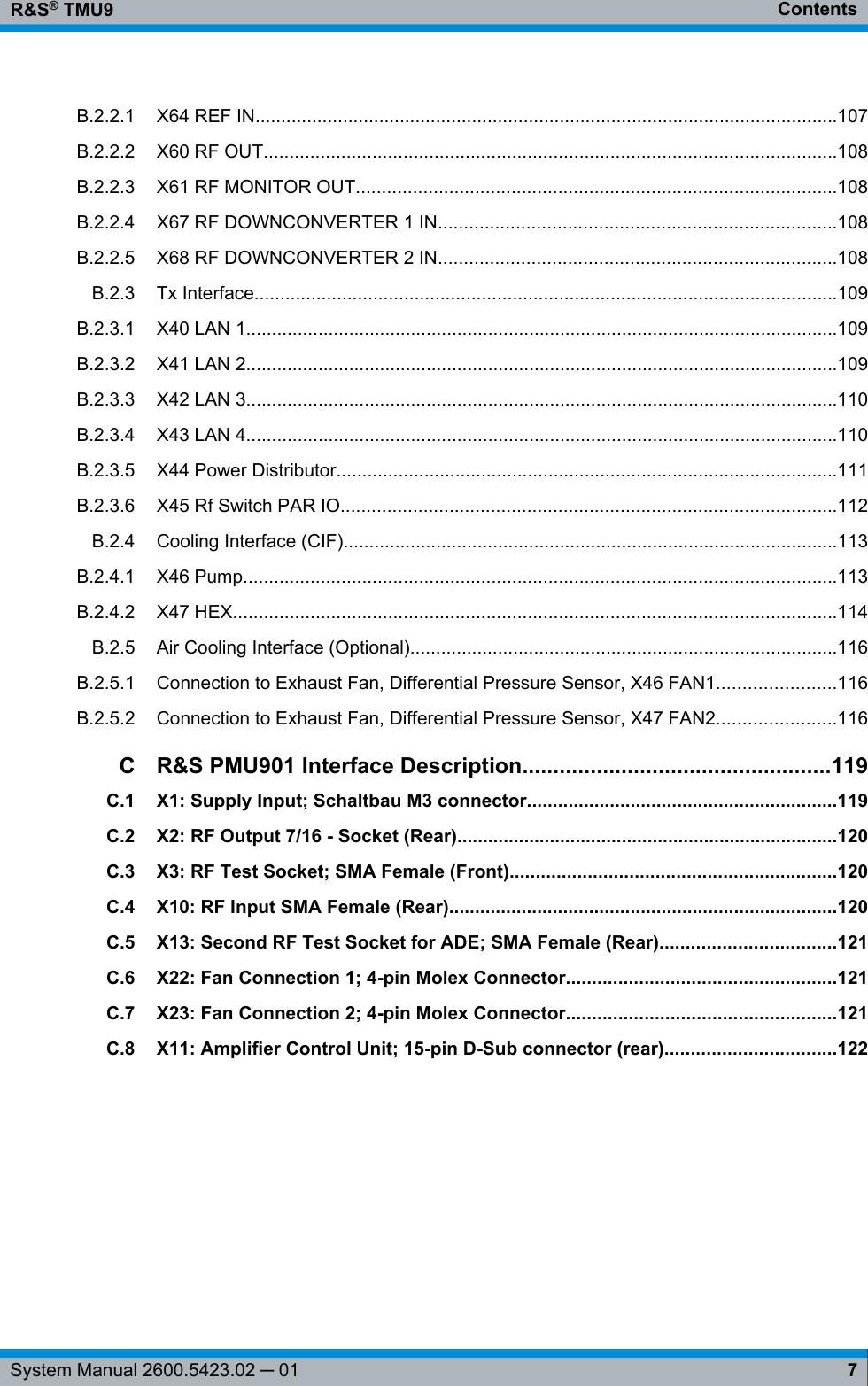 ContentsR&amp;S® TMU97System Manual 2600.5423.02 ─ 01B.2.2.1 X64 REF IN.................................................................................................................107B.2.2.2 X60 RF OUT...............................................................................................................108B.2.2.3 X61 RF MONITOR OUT.............................................................................................108B.2.2.4 X67 RF DOWNCONVERTER 1 IN.............................................................................108B.2.2.5 X68 RF DOWNCONVERTER 2 IN.............................................................................108B.2.3 Tx Interface.................................................................................................................109B.2.3.1 X40 LAN 1...................................................................................................................109B.2.3.2 X41 LAN 2...................................................................................................................109B.2.3.3 X42 LAN 3...................................................................................................................110B.2.3.4 X43 LAN 4...................................................................................................................110B.2.3.5 X44 Power Distributor.................................................................................................111B.2.3.6 X45 Rf Switch PAR IO................................................................................................112B.2.4 Cooling Interface (CIF)................................................................................................113B.2.4.1 X46 Pump...................................................................................................................113B.2.4.2 X47 HEX.....................................................................................................................114B.2.5 Air Cooling Interface (Optional)...................................................................................116B.2.5.1 Connection to Exhaust Fan, Differential Pressure Sensor, X46 FAN1.......................116B.2.5.2 Connection to Exhaust Fan, Differential Pressure Sensor, X47 FAN2.......................116CR&amp;S PMU901 Interface Description..................................................119C.1 X1: Supply Input; Schaltbau M3 connector............................................................119C.2 X2: RF Output 7/16 - Socket (Rear)..........................................................................120C.3 X3: RF Test Socket; SMA Female (Front)...............................................................120C.4 X10: RF Input SMA Female (Rear)...........................................................................120C.5 X13: Second RF Test Socket for ADE; SMA Female (Rear)..................................121C.6 X22: Fan Connection 1; 4-pin Molex Connector....................................................121C.7 X23: Fan Connection 2; 4-pin Molex Connector....................................................121C.8 X11: Amplifier Control Unit; 15-pin D-Sub connector (rear).................................122