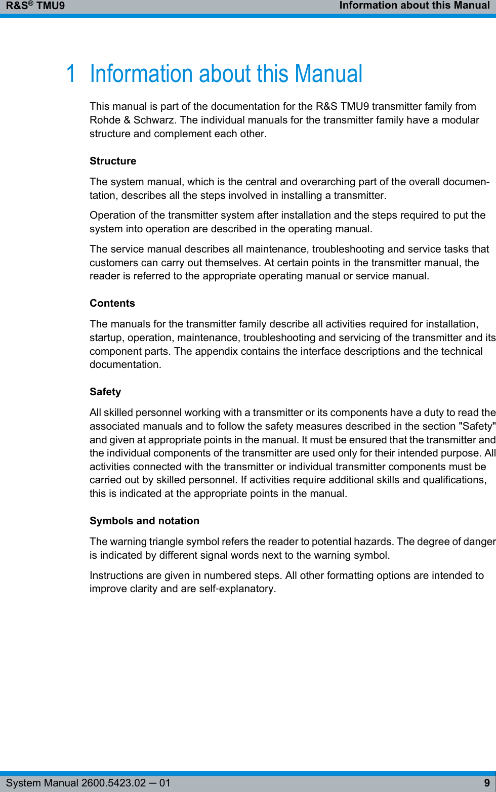Information about this ManualR&amp;S® TMU99System Manual 2600.5423.02 ─ 011 Information about this ManualThis manual is part of the documentation for the R&amp;S TMU9 transmitter family fromRohde &amp; Schwarz. The individual manuals for the transmitter family have a modularstructure and complement each other.StructureThe system manual, which is the central and overarching part of the overall documen-tation, describes all the steps involved in installing a transmitter.Operation of the transmitter system after installation and the steps required to put thesystem into operation are described in the operating manual.The service manual describes all maintenance, troubleshooting and service tasks thatcustomers can carry out themselves. At certain points in the transmitter manual, thereader is referred to the appropriate operating manual or service manual.ContentsThe manuals for the transmitter family describe all activities required for installation,startup, operation, maintenance, troubleshooting and servicing of the transmitter and itscomponent parts. The appendix contains the interface descriptions and the technicaldocumentation.SafetyAll skilled personnel working with a transmitter or its components have a duty to read theassociated manuals and to follow the safety measures described in the section &quot;Safety&quot;and given at appropriate points in the manual. It must be ensured that the transmitter andthe individual components of the transmitter are used only for their intended purpose. Allactivities connected with the transmitter or individual transmitter components must becarried out by skilled personnel. If activities require additional skills and qualifications,this is indicated at the appropriate points in the manual.Symbols and notationThe warning triangle symbol refers the reader to potential hazards. The degree of dangeris indicated by different signal words next to the warning symbol.Instructions are given in numbered steps. All other formatting options are intended toimprove clarity and are self‑explanatory. 