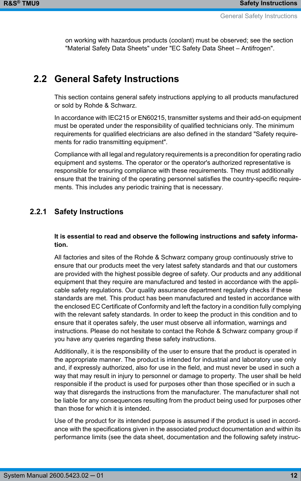 Safety InstructionsR&amp;S® TMU912System Manual 2600.5423.02 ─ 01on working with hazardous products (coolant) must be observed; see the section&quot;Material Safety Data Sheets&quot; under &quot;EC Safety Data Sheet – Antifrogen&quot;.2.2 General Safety InstructionsThis section contains general safety instructions applying to all products manufacturedor sold by Rohde &amp; Schwarz.In accordance with IEC215 or EN60215, transmitter systems and their add-on equipmentmust be operated under the responsibility of qualified technicians only. The minimumrequirements for qualified electricians are also defined in the standard &quot;Safety require-ments for radio transmitting equipment&quot;.Compliance with all legal and regulatory requirements is a precondition for operating radioequipment and systems. The operator or the operator&apos;s authorized representative isresponsible for ensuring compliance with these requirements. They must additionallyensure that the training of the operating personnel satisfies the country-specific require-ments. This includes any periodic training that is necessary.2.2.1 Safety InstructionsIt is essential to read and observe the following instructions and safety informa-tion.All factories and sites of the Rohde &amp; Schwarz company group continuously strive toensure that our products meet the very latest safety standards and that our customersare provided with the highest possible degree of safety. Our products and any additionalequipment that they require are manufactured and tested in accordance with the appli-cable safety regulations. Our quality assurance department regularly checks if thesestandards are met. This product has been manufactured and tested in accordance withthe enclosed EC Certificate of Conformity and left the factory in a condition fully complyingwith the relevant safety standards. In order to keep the product in this condition and toensure that it operates safely, the user must observe all information, warnings andinstructions. Please do not hesitate to contact the Rohde &amp; Schwarz company group ifyou have any queries regarding these safety instructions.Additionally, it is the responsibility of the user to ensure that the product is operated inthe appropriate manner. The product is intended for industrial and laboratory use onlyand, if expressly authorized, also for use in the field, and must never be used in such away that may result in injury to personnel or damage to property. The user shall be heldresponsible if the product is used for purposes other than those specified or in such away that disregards the instructions from the manufacturer. The manufacturer shall notbe liable for any consequences resulting from the product being used for purposes otherthan those for which it is intended.Use of the product for its intended purpose is assumed if the product is used in accord-ance with the specifications given in the associated product documentation and within itsperformance limits (see the data sheet, documentation and the following safety instruc-  General Safety Instructions