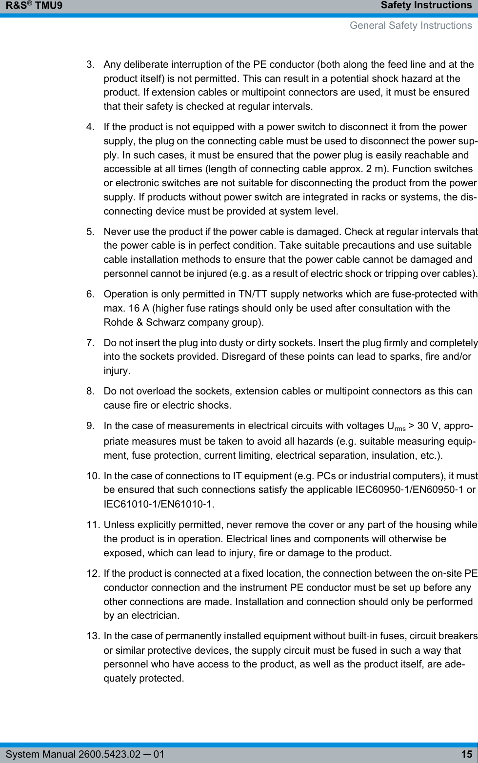 Safety InstructionsR&amp;S® TMU915System Manual 2600.5423.02 ─ 013. Any deliberate interruption of the PE conductor (both along the feed line and at theproduct itself) is not permitted. This can result in a potential shock hazard at theproduct. If extension cables or multipoint connectors are used, it must be ensuredthat their safety is checked at regular intervals.4. If the product is not equipped with a power switch to disconnect it from the powersupply, the plug on the connecting cable must be used to disconnect the power sup-ply. In such cases, it must be ensured that the power plug is easily reachable andaccessible at all times (length of connecting cable approx. 2 m). Function switchesor electronic switches are not suitable for disconnecting the product from the powersupply. If products without power switch are integrated in racks or systems, the dis-connecting device must be provided at system level.5. Never use the product if the power cable is damaged. Check at regular intervals thatthe power cable is in perfect condition. Take suitable precautions and use suitablecable installation methods to ensure that the power cable cannot be damaged andpersonnel cannot be injured (e.g. as a result of electric shock or tripping over cables).6. Operation is only permitted in TN/TT supply networks which are fuse-protected withmax. 16 A (higher fuse ratings should only be used after consultation with theRohde &amp; Schwarz company group).7. Do not insert the plug into dusty or dirty sockets. Insert the plug firmly and completelyinto the sockets provided. Disregard of these points can lead to sparks, fire and/orinjury.8. Do not overload the sockets, extension cables or multipoint connectors as this cancause fire or electric shocks.9. In the case of measurements in electrical circuits with voltages Urms &gt; 30 V, appro-priate measures must be taken to avoid all hazards (e.g. suitable measuring equip-ment, fuse protection, current limiting, electrical separation, insulation, etc.).10. In the case of connections to IT equipment (e.g. PCs or industrial computers), it mustbe ensured that such connections satisfy the applicable IEC60950‑1/EN60950‑1 orIEC61010‑1/EN61010‑1.11. Unless explicitly permitted, never remove the cover or any part of the housing whilethe product is in operation. Electrical lines and components will otherwise beexposed, which can lead to injury, fire or damage to the product.12. If the product is connected at a fixed location, the connection between the on‑site PEconductor connection and the instrument PE conductor must be set up before anyother connections are made. Installation and connection should only be performedby an electrician.13. In the case of permanently installed equipment without built‑in fuses, circuit breakersor similar protective devices, the supply circuit must be fused in such a way thatpersonnel who have access to the product, as well as the product itself, are ade-quately protected.General Safety Instructions