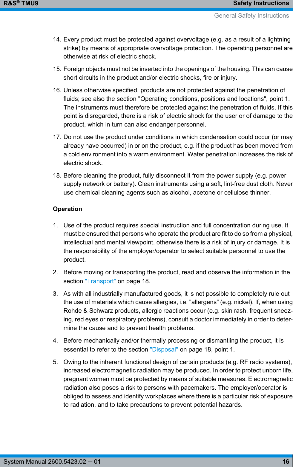 Safety InstructionsR&amp;S® TMU916System Manual 2600.5423.02 ─ 0114. Every product must be protected against overvoltage (e.g. as a result of a lightningstrike) by means of appropriate overvoltage protection. The operating personnel areotherwise at risk of electric shock.15. Foreign objects must not be inserted into the openings of the housing. This can causeshort circuits in the product and/or electric shocks, fire or injury.16. Unless otherwise specified, products are not protected against the penetration offluids; see also the section &quot;Operating conditions, positions and locations&quot;, point 1.The instruments must therefore be protected against the penetration of fluids. If thispoint is disregarded, there is a risk of electric shock for the user or of damage to theproduct, which in turn can also endanger personnel.17. Do not use the product under conditions in which condensation could occur (or mayalready have occurred) in or on the product, e.g. if the product has been moved froma cold environment into a warm environment. Water penetration increases the risk ofelectric shock.18. Before cleaning the product, fully disconnect it from the power supply (e.g. powersupply network or battery). Clean instruments using a soft, lint-free dust cloth. Neveruse chemical cleaning agents such as alcohol, acetone or cellulose thinner.Operation1. Use of the product requires special instruction and full concentration during use. Itmust be ensured that persons who operate the product are fit to do so from a physical,intellectual and mental viewpoint, otherwise there is a risk of injury or damage. It isthe responsibility of the employer/operator to select suitable personnel to use theproduct.2. Before moving or transporting the product, read and observe the information in thesection &quot;Transport&quot; on page 18.3. As with all industrially manufactured goods, it is not possible to completely rule outthe use of materials which cause allergies, i.e. &quot;allergens&quot; (e.g. nickel). If, when usingRohde &amp; Schwarz products, allergic reactions occur (e.g. skin rash, frequent sneez-ing, red eyes or respiratory problems), consult a doctor immediately in order to deter-mine the cause and to prevent health problems.4. Before mechanically and/or thermally processing or dismantling the product, it isessential to refer to the section &quot;Disposal&quot; on page 18, point 1.5. Owing to the inherent functional design of certain products (e.g. RF radio systems),increased electromagnetic radiation may be produced. In order to protect unborn life,pregnant women must be protected by means of suitable measures. Electromagneticradiation also poses a risk to persons with pacemakers. The employer/operator isobliged to assess and identify workplaces where there is a particular risk of exposureto radiation, and to take precautions to prevent potential hazards.General Safety Instructions
