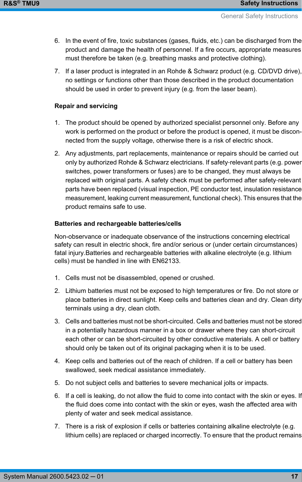 Safety InstructionsR&amp;S® TMU917System Manual 2600.5423.02 ─ 016. In the event of fire, toxic substances (gases, fluids, etc.) can be discharged from theproduct and damage the health of personnel. If a fire occurs, appropriate measuresmust therefore be taken (e.g. breathing masks and protective clothing).7. If a laser product is integrated in an Rohde &amp; Schwarz product (e.g. CD/DVD drive),no settings or functions other than those described in the product documentationshould be used in order to prevent injury (e.g. from the laser beam).Repair and servicing1. The product should be opened by authorized specialist personnel only. Before anywork is performed on the product or before the product is opened, it must be discon-nected from the supply voltage, otherwise there is a risk of electric shock.2. Any adjustments, part replacements, maintenance or repairs should be carried outonly by authorized Rohde &amp; Schwarz electricians. If safety‑relevant parts (e.g. powerswitches, power transformers or fuses) are to be changed, they must always bereplaced with original parts. A safety check must be performed after safety‑relevantparts have been replaced (visual inspection, PE conductor test, insulation resistancemeasurement, leaking current measurement, functional check). This ensures that theproduct remains safe to use.Batteries and rechargeable batteries/cellsNon-observance or inadequate observance of the instructions concerning electricalsafety can result in electric shock, fire and/or serious or (under certain circumstances)fatal injury.Batteries and rechargeable batteries with alkaline electrolyte (e.g. lithiumcells) must be handled in line with EN62133.1. Cells must not be disassembled, opened or crushed.2. Lithium batteries must not be exposed to high temperatures or fire. Do not store orplace batteries in direct sunlight. Keep cells and batteries clean and dry. Clean dirtyterminals using a dry, clean cloth.3. Cells and batteries must not be short-circuited. Cells and batteries must not be storedin a potentially hazardous manner in a box or drawer where they can short-circuiteach other or can be short-circuited by other conductive materials. A cell or batteryshould only be taken out of its original packaging when it is to be used.4. Keep cells and batteries out of the reach of children. If a cell or battery has beenswallowed, seek medical assistance immediately.5. Do not subject cells and batteries to severe mechanical jolts or impacts.6. If a cell is leaking, do not allow the fluid to come into contact with the skin or eyes. Ifthe fluid does come into contact with the skin or eyes, wash the affected area withplenty of water and seek medical assistance.7. There is a risk of explosion if cells or batteries containing alkaline electrolyte (e.g.lithium cells) are replaced or charged incorrectly. To ensure that the product remainsGeneral Safety Instructions