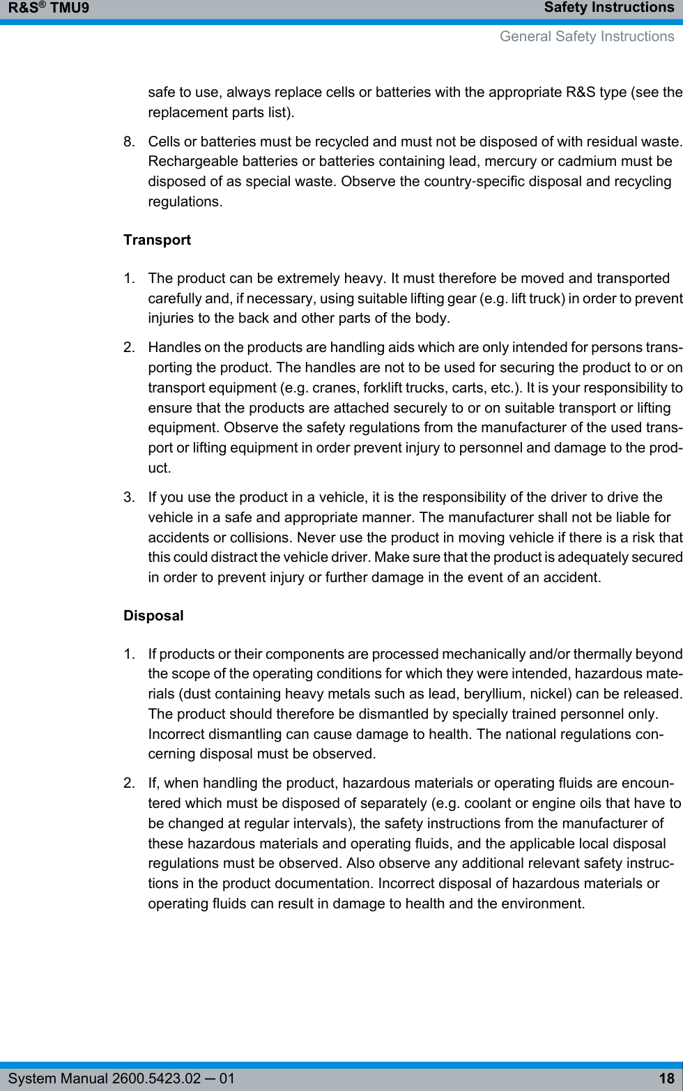 Safety InstructionsR&amp;S® TMU918System Manual 2600.5423.02 ─ 01safe to use, always replace cells or batteries with the appropriate R&amp;S type (see thereplacement parts list).8. Cells or batteries must be recycled and must not be disposed of with residual waste.Rechargeable batteries or batteries containing lead, mercury or cadmium must bedisposed of as special waste. Observe the country‑specific disposal and recyclingregulations.Transport1. The product can be extremely heavy. It must therefore be moved and transportedcarefully and, if necessary, using suitable lifting gear (e.g. lift truck) in order to preventinjuries to the back and other parts of the body.2. Handles on the products are handling aids which are only intended for persons trans-porting the product. The handles are not to be used for securing the product to or ontransport equipment (e.g. cranes, forklift trucks, carts, etc.). It is your responsibility toensure that the products are attached securely to or on suitable transport or liftingequipment. Observe the safety regulations from the manufacturer of the used trans-port or lifting equipment in order prevent injury to personnel and damage to the prod-uct.3. If you use the product in a vehicle, it is the responsibility of the driver to drive thevehicle in a safe and appropriate manner. The manufacturer shall not be liable foraccidents or collisions. Never use the product in moving vehicle if there is a risk thatthis could distract the vehicle driver. Make sure that the product is adequately securedin order to prevent injury or further damage in the event of an accident.Disposal1. If products or their components are processed mechanically and/or thermally beyondthe scope of the operating conditions for which they were intended, hazardous mate-rials (dust containing heavy metals such as lead, beryllium, nickel) can be released.The product should therefore be dismantled by specially trained personnel only.Incorrect dismantling can cause damage to health. The national regulations con-cerning disposal must be observed.2. If, when handling the product, hazardous materials or operating fluids are encoun-tered which must be disposed of separately (e.g. coolant or engine oils that have tobe changed at regular intervals), the safety instructions from the manufacturer ofthese hazardous materials and operating fluids, and the applicable local disposalregulations must be observed. Also observe any additional relevant safety instruc-tions in the product documentation. Incorrect disposal of hazardous materials oroperating fluids can result in damage to health and the environment.General Safety Instructions