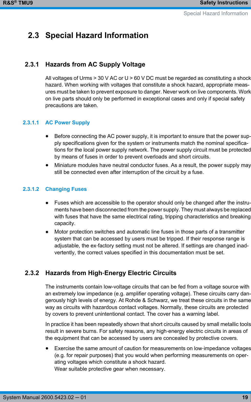 Safety InstructionsR&amp;S® TMU919System Manual 2600.5423.02 ─ 012.3 Special Hazard Information2.3.1 Hazards from AC Supply VoltageAll voltages of Urms &gt; 30 V AC or U &gt; 60 V DC must be regarded as constituting a shockhazard. When working with voltages that constitute a shock hazard, appropriate meas-ures must be taken to prevent exposure to danger. Never work on live components. Workon live parts should only be performed in exceptional cases and only if special safetyprecautions are taken.2.3.1.1 AC Power Supply●Before connecting the AC power supply, it is important to ensure that the power sup-ply specifications given for the system or instruments match the nominal specifica-tions for the local power supply network. The power supply circuit must be protectedby means of fuses in order to prevent overloads and short circuits.●Miniature modules have neutral conductor fuses. As a result, the power supply maystill be connected even after interruption of the circuit by a fuse.2.3.1.2 Changing Fuses●Fuses which are accessible to the operator should only be changed after the instru-ments have been disconnected from the power supply. They must always be replacedwith fuses that have the same electrical rating, tripping characteristics and breakingcapacity.●Motor protection switches and automatic line fuses in those parts of a transmittersystem that can be accessed by users must be tripped. If their response range isadjustable, the ex‑factory setting must not be altered. If settings are changed inad-vertently, the correct values specified in this documentation must be set.2.3.2 Hazards from High‑Energy Electric CircuitsThe instruments contain low-voltage circuits that can be fed from a voltage source withan extremely low impedance (e.g. amplifier operating voltage). These circuits carry dan-gerously high levels of energy. At Rohde &amp; Schwarz, we treat these circuits in the sameway as circuits with hazardous contact voltages. Normally, these circuits are protectedby covers to prevent unintentional contact. The cover has a warning label.In practice it has been repeatedly shown that short circuits caused by small metallic toolsresult in severe burns. For safety reasons, any high‑energy electric circuits in areas ofthe equipment that can be accessed by users are concealed by protective covers.●Exercise the same amount of caution for measurements on low‑impedance voltages(e.g. for repair purposes) that you would when performing measurements on oper-ating voltages which constitute a shock hazard.Wear suitable protective gear when necessary.     Special Hazard Information