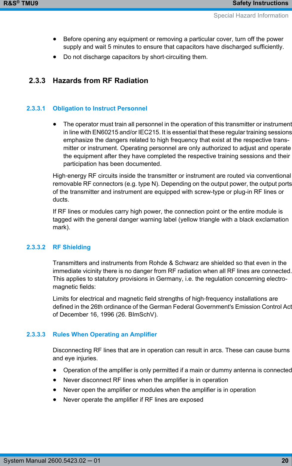 Safety InstructionsR&amp;S® TMU920System Manual 2600.5423.02 ─ 01●Before opening any equipment or removing a particular cover, turn off the powersupply and wait 5 minutes to ensure that capacitors have discharged sufficiently.●Do not discharge capacitors by short‑circuiting them.2.3.3 Hazards from RF Radiation2.3.3.1 Obligation to Instruct Personnel●The operator must train all personnel in the operation of this transmitter or instrumentin line with EN60215 and/or IEC215. It is essential that these regular training sessionsemphasize the dangers related to high frequency that exist at the respective trans-mitter or instrument. Operating personnel are only authorized to adjust and operatethe equipment after they have completed the respective training sessions and theirparticipation has been documented.High‑energy RF circuits inside the transmitter or instrument are routed via conventionalremovable RF connectors (e.g. type N). Depending on the output power, the output portsof the transmitter and instrument are equipped with screw-type or plug-in RF lines orducts.If RF lines or modules carry high power, the connection point or the entire module istagged with the general danger warning label (yellow triangle with a black exclamationmark).2.3.3.2 RF ShieldingTransmitters and instruments from Rohde &amp; Schwarz are shielded so that even in theimmediate vicinity there is no danger from RF radiation when all RF lines are connected.This applies to statutory provisions in Germany, i.e. the regulation concerning electro-magnetic fields:Limits for electrical and magnetic field strengths of high‑frequency installations aredefined in the 26th ordinance of the German Federal Government&apos;s Emission Control Actof December 16, 1996 (26. BImSchV).2.3.3.3 Rules When Operating an AmplifierDisconnecting RF lines that are in operation can result in arcs. These can cause burnsand eye injuries.●Operation of the amplifier is only permitted if a main or dummy antenna is connected●Never disconnect RF lines when the amplifier is in operation●Never open the amplifier or modules when the amplifier is in operation●Never operate the amplifier if RF lines are exposed    Special Hazard Information