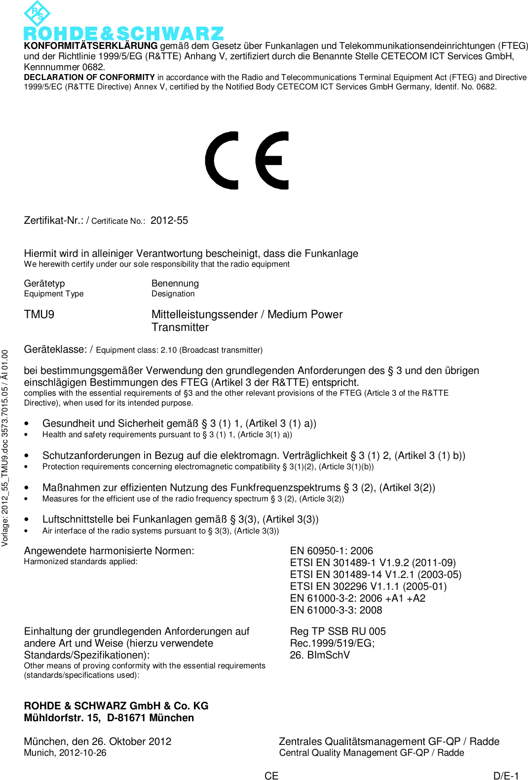  KONFORMITÄTSERKLÄRUNG gemäß dem Gesetz über Funkanlagen und Telekommunikationsendeinrichtungen (FTEG) und der Richtlinie 1999/5/EG (R&amp;TTE) Anhang V, zertifiziert durch die Benannte Stelle CETECOM ICT Services GmbH, Kennnummer 0682. DECLARATION OF CONFORMITY in accordance with the Radio and Telecommunications Terminal Equipment Act (FTEG) and Directive 1999/5/EC (R&amp;TTE Directive) Annex V, certified by the Notified Body CETECOM ICT Services GmbH Germany, Identif. No. 0682. ROHDE &amp; SCHWARZ GmbH &amp; Co. KG Mühldorfstr. 15,  D-81671 München  München, den 26. Oktober 2012 Zentrales Qualitätsmanagement GF-QP / Radde Munich, 2012-10-26 Central Quality Management GF-QP / Radde   CE D/E-1 Vorlage: 2012_55_TMU9.doc 3573.7015.05 / ÄI 01.00              Zertifikat-Nr.: / Certificate No.:  2012-55   Hiermit wird in alleiniger Verantwortung bescheinigt, dass die Funkanlage We herewith certify under our sole responsibility that the radio equipment          Gerätetyp Equipment Type Benennung Designation   TMU9 Mittelleistungssender / Medium Power Transmitter  Geräteklasse: / Equipment class: 2.10 (Broadcast transmitter)  bei bestimmungsgemäßer Verwendung den grundlegenden Anforderungen des § 3 und den übrigen einschlägigen Bestimmungen des FTEG (Artikel 3 der R&amp;TTE) entspricht. complies with the essential requirements of §3 and the other relevant provisions of the FTEG (Article 3 of the R&amp;TTE Directive), when used for its intended purpose.  • Gesundheit und Sicherheit gemäß § 3 (1) 1, (Artikel 3 (1) a)) • Health and safety requirements pursuant to § 3 (1) 1, (Article 3(1) a))  • Schutzanforderungen in Bezug auf die elektromagn. Verträglichkeit § 3 (1) 2, (Artikel 3 (1) b)) • Protection requirements concerning electromagnetic compatibility § 3(1)(2), (Article 3(1)(b))  • Maßnahmen zur effizienten Nutzung des Funkfrequenzspektrums § 3 (2), (Artikel 3(2)) • Measures for the efficient use of the radio frequency spectrum § 3 (2), (Article 3(2))  • Luftschnittstelle bei Funkanlagen gemäß § 3(3), (Artikel 3(3)) • Air interface of the radio systems pursuant to § 3(3), (Article 3(3))  Angewendete harmonisierte Normen: Harmonized standards applied: EN 60950-1: 2006 ETSI EN 301489-1 V1.9.2 (2011-09) ETSI EN 301489-14 V1.2.1 (2003-05) ETSI EN 302296 V1.1.1 (2005-01) EN 61000-3-2: 2006 +A1 +A2 EN 61000-3-3: 2008  Einhaltung der grundlegenden Anforderungen auf andere Art und Weise (hierzu verwendete Standards/Spezifikationen): Other means of proving conformity with the essential requirements (standards/specifications used): Reg TP SSB RU 005 Rec.1999/519/EG;  26. BImSchV  