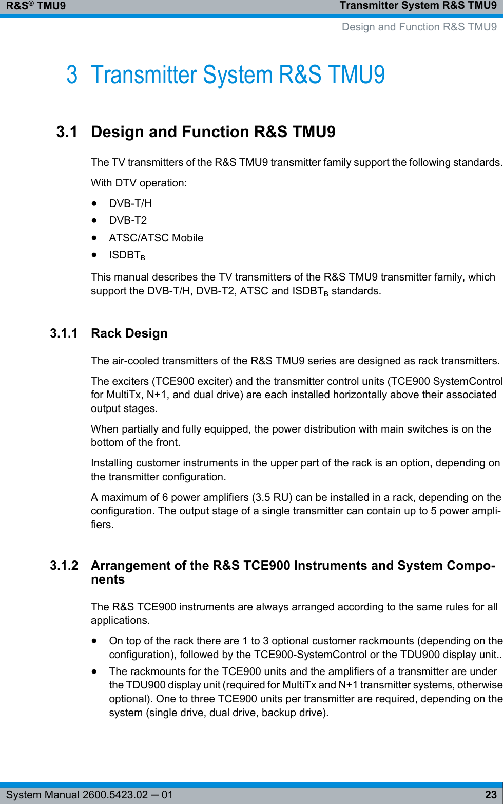 Transmitter System R&amp;S TMU9R&amp;S® TMU923System Manual 2600.5423.02 ─ 013 Transmitter System R&amp;S TMU93.1 Design and Function R&amp;S TMU9The TV transmitters of the R&amp;S TMU9 transmitter family support the following standards.With DTV operation:●DVB-T/H●DVB‑T2●ATSC/ATSC Mobile●ISDBTBThis manual describes the TV transmitters of the R&amp;S TMU9 transmitter family, whichsupport the DVB-T/H, DVB-T2, ATSC and ISDBTB standards.3.1.1 Rack DesignThe air-cooled transmitters of the R&amp;S TMU9 series are designed as rack transmitters.The exciters (TCE900 exciter) and the transmitter control units (TCE900 SystemControlfor MultiTx, N+1, and dual drive) are each installed horizontally above their associatedoutput stages.When partially and fully equipped, the power distribution with main switches is on thebottom of the front.Installing customer instruments in the upper part of the rack is an option, depending onthe transmitter configuration.A maximum of 6 power amplifiers (3.5 RU) can be installed in a rack, depending on theconfiguration. The output stage of a single transmitter can contain up to 5 power ampli-fiers.3.1.2 Arrangement of the R&amp;S TCE900 Instruments and System Compo-nentsThe R&amp;S TCE900 instruments are always arranged according to the same rules for allapplications.●On top of the rack there are 1 to 3 optional customer rackmounts (depending on theconfiguration), followed by the TCE900-SystemControl or the TDU900 display unit..●The rackmounts for the TCE900 units and the amplifiers of a transmitter are underthe TDU900 display unit (required for MultiTx and N+1 transmitter systems, otherwiseoptional). One to three TCE900 units per transmitter are required, depending on thesystem (single drive, dual drive, backup drive).    Design and Function R&amp;S TMU9