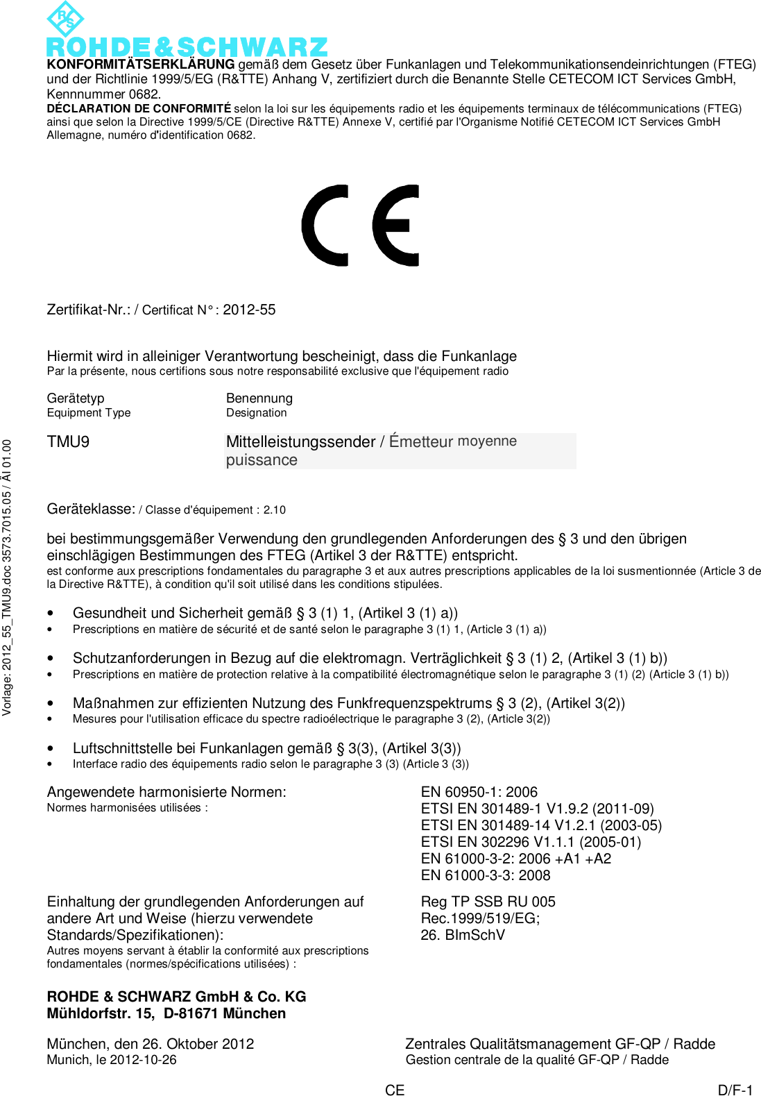  KONFORMITÄTSERKLÄRUNG gemäß dem Gesetz über Funkanlagen und Telekommunikationsendeinrichtungen (FTEG) und der Richtlinie 1999/5/EG (R&amp;TTE) Anhang V, zertifiziert durch die Benannte Stelle CETECOM ICT Services GmbH, Kennnummer 0682. DÉCLARATION DE CONFORMITÉ selon la loi sur les équipements radio et les équipements terminaux de télécommunications (FTEG) ainsi que selon la Directive 1999/5/CE (Directive R&amp;TTE) Annexe V, certifié par l&apos;Organisme Notifié CETECOM ICT Services GmbH Allemagne, numéro d&apos;identification 0682. ROHDE &amp; SCHWARZ GmbH &amp; Co. KG Mühldorfstr. 15,  D-81671 München  München, den 26. Oktober 2012 Zentrales Qualitätsmanagement GF-QP / Radde Munich, le 2012-10-26 Gestion centrale de la qualité GF-QP / Radde   CE D/F-1 Vorlage: 2012_55_TMU9.doc 3573.7015.05 / ÄI 01.00             Zertifikat-Nr.: / Certificat N° : 2012-55   Hiermit wird in alleiniger Verantwortung bescheinigt, dass die Funkanlage Par la présente, nous certifions sous notre responsabilité exclusive que l&apos;équipement radio       Gerätetyp Equipment Type Benennung Designation   TMU9  Mittelleistungssender / Émetteur moyenne puissance   Geräteklasse: / Classe d&apos;équipement : 2.10  bei bestimmungsgemäßer Verwendung den grundlegenden Anforderungen des § 3 und den übrigen einschlägigen Bestimmungen des FTEG (Artikel 3 der R&amp;TTE) entspricht. est conforme aux prescriptions fondamentales du paragraphe 3 et aux autres prescriptions applicables de la loi susmentionnée (Article 3 de la Directive R&amp;TTE), à condition qu&apos;il soit utilisé dans les conditions stipulées.  • Gesundheit und Sicherheit gemäß § 3 (1) 1, (Artikel 3 (1) a)) • Prescriptions en matière de sécurité et de santé selon le paragraphe 3 (1) 1, (Article 3 (1) a))  • Schutzanforderungen in Bezug auf die elektromagn. Verträglichkeit § 3 (1) 2, (Artikel 3 (1) b)) • Prescriptions en matière de protection relative à la compatibilité électromagnétique selon le paragraphe 3 (1) (2) (Article 3 (1) b))  • Maßnahmen zur effizienten Nutzung des Funkfrequenzspektrums § 3 (2), (Artikel 3(2)) • Mesures pour l&apos;utilisation efficace du spectre radioélectrique le paragraphe 3 (2), (Article 3(2))  • Luftschnittstelle bei Funkanlagen gemäß § 3(3), (Artikel 3(3)) • Interface radio des équipements radio selon le paragraphe 3 (3) (Article 3 (3))  Angewendete harmonisierte Normen: Normes harmonisées utilisées : EN 60950-1: 2006 ETSI EN 301489-1 V1.9.2 (2011-09) ETSI EN 301489-14 V1.2.1 (2003-05) ETSI EN 302296 V1.1.1 (2005-01) EN 61000-3-2: 2006 +A1 +A2 EN 61000-3-3: 2008  Einhaltung der grundlegenden Anforderungen auf andere Art und Weise (hierzu verwendete Standards/Spezifikationen): Autres moyens servant à établir la conformité aux prescriptions fondamentales (normes/spécifications utilisées) : Reg TP SSB RU 005 Rec.1999/519/EG;  26. BImSchV  