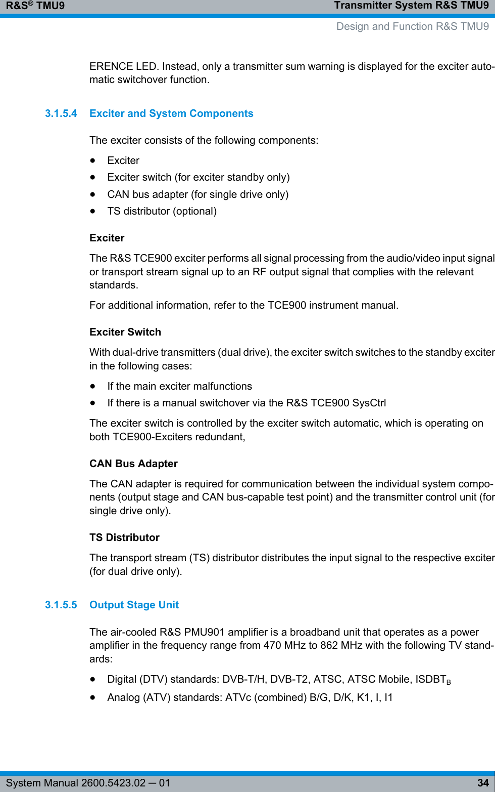 Transmitter System R&amp;S TMU9R&amp;S® TMU934System Manual 2600.5423.02 ─ 01ERENCE LED. Instead, only a transmitter sum warning is displayed for the exciter auto-matic switchover function.3.1.5.4 Exciter and System ComponentsThe exciter consists of the following components:●Exciter●Exciter switch (for exciter standby only)●CAN bus adapter (for single drive only)●TS distributor (optional)ExciterThe R&amp;S TCE900 exciter performs all signal processing from the audio/video input signalor transport stream signal up to an RF output signal that complies with the relevantstandards.For additional information, refer to the TCE900 instrument manual.Exciter SwitchWith dual-drive transmitters (dual drive), the exciter switch switches to the standby exciterin the following cases:●If the main exciter malfunctions●If there is a manual switchover via the R&amp;S TCE900 SysCtrlThe exciter switch is controlled by the exciter switch automatic, which is operating onboth TCE900-Exciters redundant,CAN Bus AdapterThe CAN adapter is required for communication between the individual system compo-nents (output stage and CAN bus-capable test point) and the transmitter control unit (forsingle drive only).TS DistributorThe transport stream (TS) distributor distributes the input signal to the respective exciter(for dual drive only).3.1.5.5 Output Stage UnitThe air-cooled R&amp;S PMU901 amplifier is a broadband unit that operates as a poweramplifier in the frequency range from 470 MHz to 862 MHz with the following TV stand-ards:●Digital (DTV) standards: DVB-T/H, DVB-T2, ATSC, ATSC Mobile, ISDBTB●Analog (ATV) standards: ATVc (combined) B/G, D/K, K1, I, I1  Design and Function R&amp;S TMU9