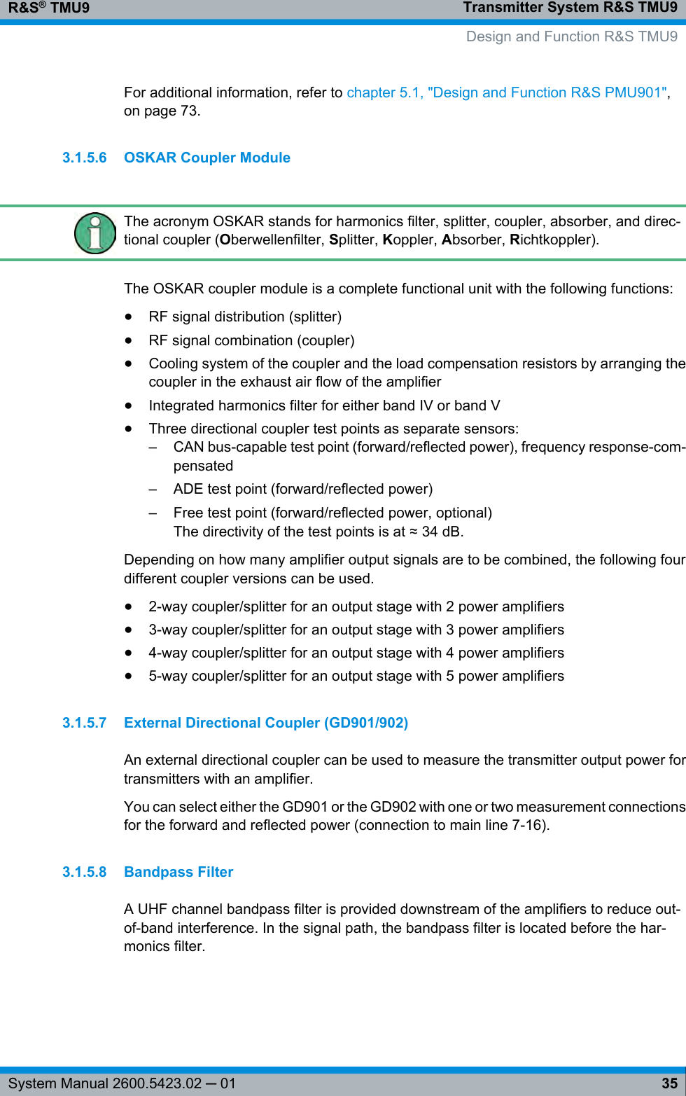 Transmitter System R&amp;S TMU9R&amp;S® TMU935System Manual 2600.5423.02 ─ 01For additional information, refer to chapter 5.1, &quot;Design and Function R&amp;S PMU901&quot;,on page 73.3.1.5.6 OSKAR Coupler ModuleThe acronym OSKAR stands for harmonics filter, splitter, coupler, absorber, and direc-tional coupler (Oberwellenfilter, Splitter, Koppler, Absorber, Richtkoppler).The OSKAR coupler module is a complete functional unit with the following functions:●RF signal distribution (splitter)●RF signal combination (coupler)●Cooling system of the coupler and the load compensation resistors by arranging thecoupler in the exhaust air flow of the amplifier●Integrated harmonics filter for either band IV or band V●Three directional coupler test points as separate sensors:– CAN bus-capable test point (forward/reflected power), frequency response-com-pensated– ADE test point (forward/reflected power)– Free test point (forward/reflected power, optional)The directivity of the test points is at ≈ 34 dB.Depending on how many amplifier output signals are to be combined, the following fourdifferent coupler versions can be used.●2-way coupler/splitter for an output stage with 2 power amplifiers●3-way coupler/splitter for an output stage with 3 power amplifiers●4-way coupler/splitter for an output stage with 4 power amplifiers●5-way coupler/splitter for an output stage with 5 power amplifiers3.1.5.7 External Directional Coupler (GD901/902)An external directional coupler can be used to measure the transmitter output power fortransmitters with an amplifier.You can select either the GD901 or the GD902 with one or two measurement connectionsfor the forward and reflected power (connection to main line 7-16).3.1.5.8 Bandpass FilterA UHF channel bandpass filter is provided downstream of the amplifiers to reduce out-of-band interference. In the signal path, the bandpass filter is located before the har-monics filter.   Design and Function R&amp;S TMU9