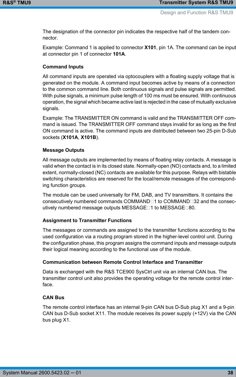 Transmitter System R&amp;S TMU9R&amp;S® TMU938System Manual 2600.5423.02 ─ 01The designation of the connector pin indicates the respective half of the tandem con-nector.Example: Command 1 is applied to connector X101, pin 1A. The command can be inputat connector pin 1 of connector 101A.Command InputsAll command inputs are operated via optocouplers with a floating supply voltage that isgenerated on the module. A command input becomes active by means of a connectionto the common command line. Both continuous signals and pulse signals are permitted.With pulse signals, a minimum pulse length of 100 ms must be ensured. With continuousoperation, the signal which became active last is rejected in the case of mutually exclusivesignals.Example: The TRANSMITTER ON command is valid and the TRANSMITTER OFF com-mand is issued. The TRANSMITTER OFF command stays invalid for as long as the firstON command is active. The command inputs are distributed between two 25-pin D-Subsockets (X101A, X101B).Message OutputsAll message outputs are implemented by means of floating relay contacts. A message isvalid when the contact is in its closed state. Normally-open (NO) contacts and, to a limitedextent, normally-closed (NC) contacts are available for this purpose. Relays with bistableswitching characteristics are reserved for the local/remote messages of the correspond-ing function groups.The module can be used universally for FM, DAB, and TV transmitters. It contains theconsecutively numbered commands COMMAND 1 to COMMAND 32 and the consec-utively numbered message outputs MESSAGE 1 to MESSAGE 80.Assignment to Transmitter FunctionsThe messages or commands are assigned to the transmitter functions according to theused configuration via a routing program stored in the higher-level control unit. Duringthe configuration phase, this program assigns the command inputs and message outputstheir logical meaning according to the functional use of the module.Communication between Remote Control Interface and TransmitterData is exchanged with the R&amp;S TCE900 SysCtrl unit via an internal CAN bus. Thetransmitter control unit also provides the operating voltage for the remote control inter-face.CAN BusThe remote control interface has an internal 9-pin CAN bus D-Sub plug X1 and a 9-pinCAN bus D-Sub socket X11. The module receives its power supply (+12V) via the CANbus plug X1.Design and Function R&amp;S TMU9