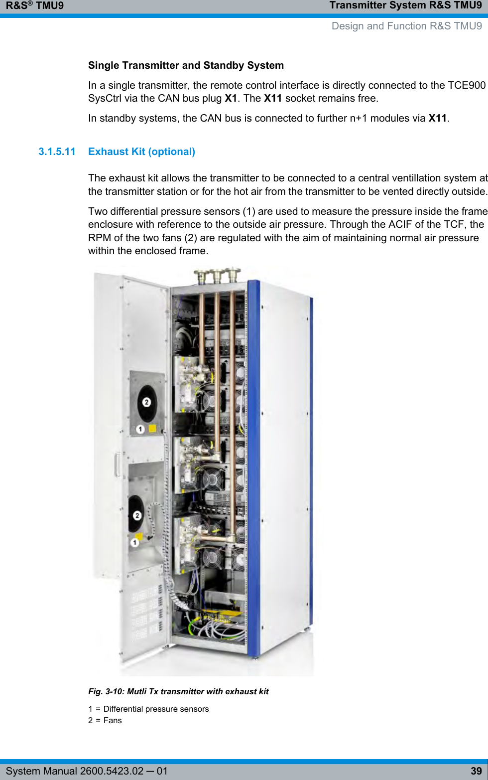 Transmitter System R&amp;S TMU9R&amp;S® TMU939System Manual 2600.5423.02 ─ 01Single Transmitter and Standby SystemIn a single transmitter, the remote control interface is directly connected to the TCE900SysCtrl via the CAN bus plug X1. The X11 socket remains free.In standby systems, the CAN bus is connected to further n+1 modules via X11.3.1.5.11 Exhaust Kit (optional)The exhaust kit allows the transmitter to be connected to a central ventillation system atthe transmitter station or for the hot air from the transmitter to be vented directly outside.Two differential pressure sensors (1) are used to measure the pressure inside the frameenclosure with reference to the outside air pressure. Through the ACIF of the TCF, theRPM of the two fans (2) are regulated with the aim of maintaining normal air pressurewithin the enclosed frame.Fig. 3-10: Mutli Tx transmitter with exhaust kit1 = Differential pressure sensors2 = Fans Design and Function R&amp;S TMU9