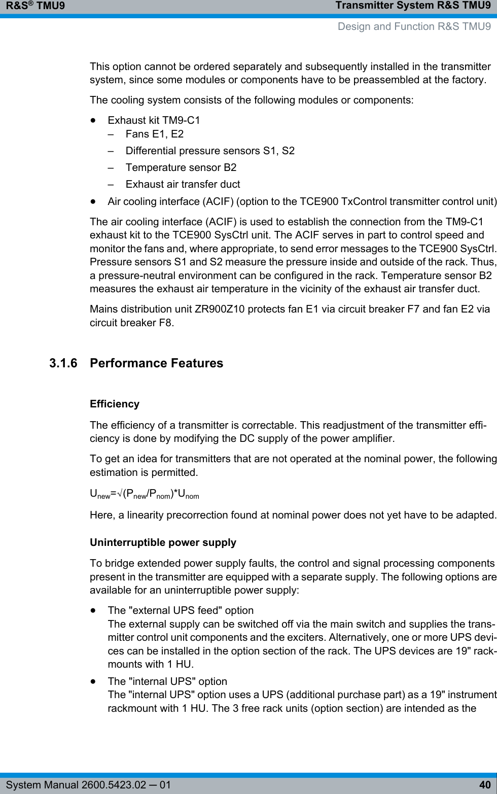 Transmitter System R&amp;S TMU9R&amp;S® TMU940System Manual 2600.5423.02 ─ 01This option cannot be ordered separately and subsequently installed in the transmittersystem, since some modules or components have to be preassembled at the factory.The cooling system consists of the following modules or components:●Exhaust kit TM9-C1– Fans E1, E2– Differential pressure sensors S1, S2–Temperature sensor B2– Exhaust air transfer duct●Air cooling interface (ACIF) (option to the TCE900 TxControl transmitter control unit)The air cooling interface (ACIF) is used to establish the connection from the TM9-C1exhaust kit to the TCE900 SysCtrl unit. The ACIF serves in part to control speed andmonitor the fans and, where appropriate, to send error messages to the TCE900 SysCtrl.Pressure sensors S1 and S2 measure the pressure inside and outside of the rack. Thus,a pressure-neutral environment can be configured in the rack. Temperature sensor B2measures the exhaust air temperature in the vicinity of the exhaust air transfer duct.Mains distribution unit ZR900Z10 protects fan E1 via circuit breaker F7 and fan E2 viacircuit breaker F8.3.1.6 Performance FeaturesEfficiencyThe efficiency of a transmitter is correctable. This readjustment of the transmitter effi-ciency is done by modifying the DC supply of the power amplifier.To get an idea for transmitters that are not operated at the nominal power, the followingestimation is permitted.Unew=√(Pnew/Pnom)*UnomHere, a linearity precorrection found at nominal power does not yet have to be adapted.Uninterruptible power supplyTo bridge extended power supply faults, the control and signal processing componentspresent in the transmitter are equipped with a separate supply. The following options areavailable for an uninterruptible power supply:●The &quot;external UPS feed&quot; optionThe external supply can be switched off via the main switch and supplies the trans-mitter control unit components and the exciters. Alternatively, one or more UPS devi-ces can be installed in the option section of the rack. The UPS devices are 19&quot; rack-mounts with 1 HU.●The &quot;internal UPS&quot; optionThe &quot;internal UPS&quot; option uses a UPS (additional purchase part) as a 19&quot; instrumentrackmount with 1 HU. The 3 free rack units (option section) are intended as the Design and Function R&amp;S TMU9