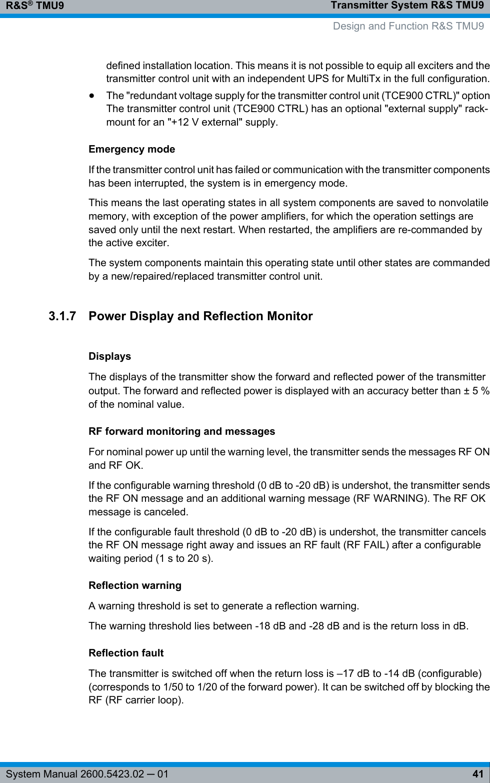 Transmitter System R&amp;S TMU9R&amp;S® TMU941System Manual 2600.5423.02 ─ 01defined installation location. This means it is not possible to equip all exciters and thetransmitter control unit with an independent UPS for MultiTx in the full configuration.●The &quot;redundant voltage supply for the transmitter control unit (TCE900 CTRL)&quot; optionThe transmitter control unit (TCE900 CTRL) has an optional &quot;external supply&quot; rack-mount for an &quot;+12 V external&quot; supply.Emergency modeIf the transmitter control unit has failed or communication with the transmitter componentshas been interrupted, the system is in emergency mode.This means the last operating states in all system components are saved to nonvolatilememory, with exception of the power amplifiers, for which the operation settings aresaved only until the next restart. When restarted, the amplifiers are re-commanded bythe active exciter.The system components maintain this operating state until other states are commandedby a new/repaired/replaced transmitter control unit.3.1.7 Power Display and Reflection MonitorDisplaysThe displays of the transmitter show the forward and reflected power of the transmitteroutput. The forward and reflected power is displayed with an accuracy better than ± 5 %of the nominal value.RF forward monitoring and messagesFor nominal power up until the warning level, the transmitter sends the messages RF ONand RF OK.If the configurable warning threshold (0 dB to -20 dB) is undershot, the transmitter sendsthe RF ON message and an additional warning message (RF WARNING). The RF OKmessage is canceled.If the configurable fault threshold (0 dB to -20 dB) is undershot, the transmitter cancelsthe RF ON message right away and issues an RF fault (RF FAIL) after a configurablewaiting period (1 s to 20 s).Reflection warningA warning threshold is set to generate a reflection warning.The warning threshold lies between -18 dB and -28 dB and is the return loss in dB.Reflection faultThe transmitter is switched off when the return loss is –17 dB to -14 dB (configurable)(corresponds to 1/50 to 1/20 of the forward power). It can be switched off by blocking theRF (RF carrier loop). Design and Function R&amp;S TMU9