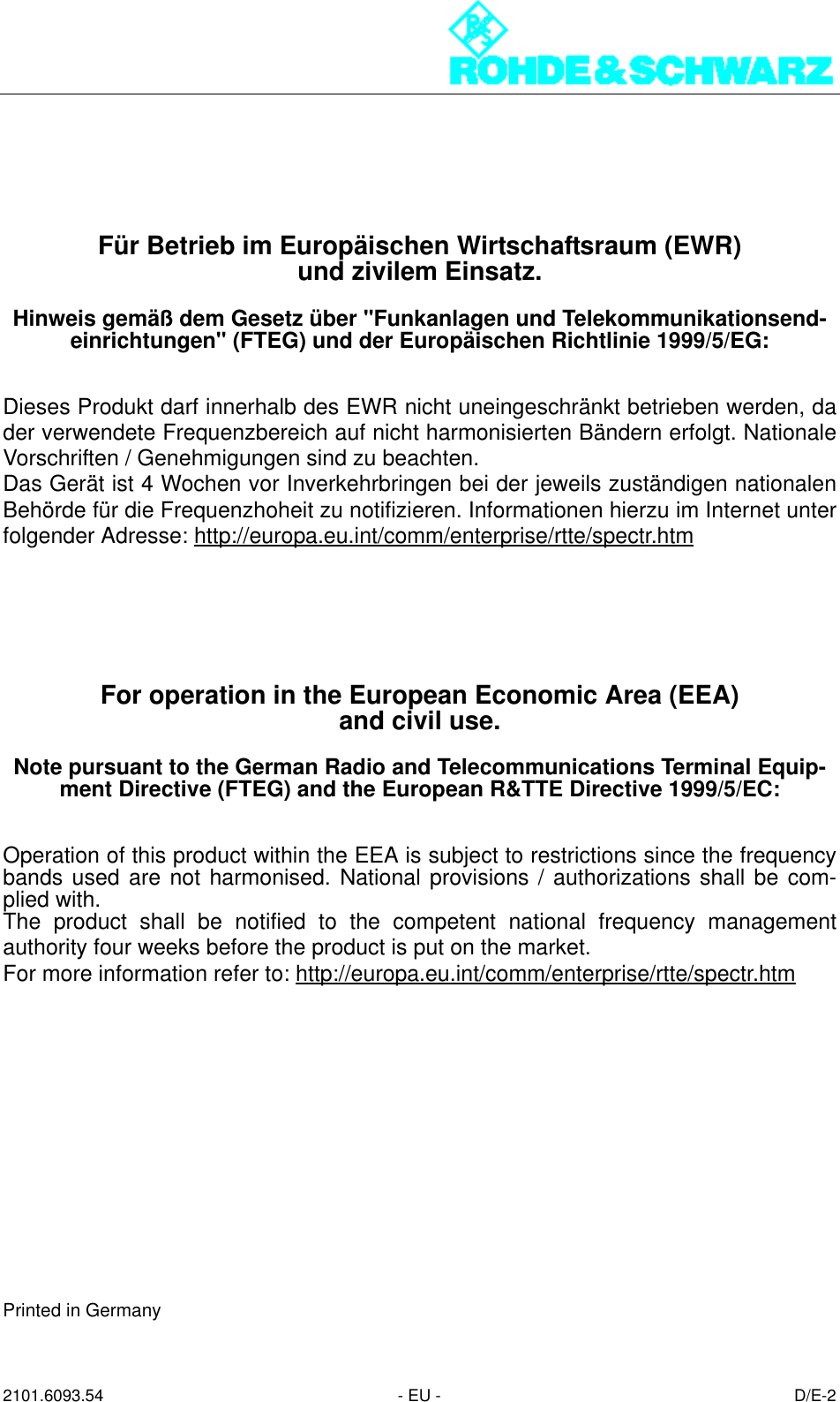 2101.6093.54 - EU - D/E-2Für Betrieb im Europäischen Wirtschaftsraum (EWR)und zivilem Einsatz.Hinweis gemäß dem Gesetz über &quot;Funkanlagen und Telekommunikationsend-einrichtungen&quot; (FTEG) und der Europäischen Richtlinie 1999/5/EG:Dieses Produkt darf innerhalb des EWR nicht uneingeschränkt betrieben werden, dader verwendete Frequenzbereich auf nicht harmonisierten Bändern erfolgt. NationaleVorschriften / Genehmigungen sind zu beachten.Das Gerät ist 4 Wochen vor Inverkehrbringen bei der jeweils zuständigen nationalenBehörde für die Frequenzhoheit zu notifizieren. Informationen hierzu im Internet unterfolgender Adresse: http://europa.eu.int/comm/enterprise/rtte/spectr.htmFor operation in the European Economic Area (EEA)and civil use.Note pursuant to the German Radio and Telecommunications Terminal Equip-ment Directive (FTEG) and the European R&amp;TTE Directive 1999/5/EC:Operation of this product within the EEA is subject to restrictions since the frequencybands used are not harmonised. National provisions / authorizations shall be com-plied with.The product shall be notified to the competent national frequency managementauthority four weeks before the product is put on the market.For more information refer to: http://europa.eu.int/comm/enterprise/rtte/spectr.htmPrinted in Germany