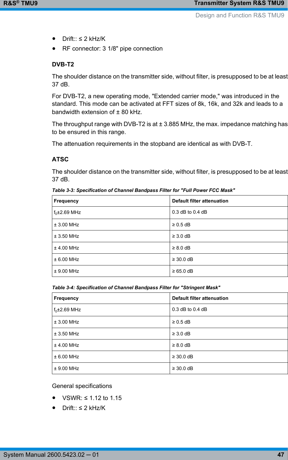 Transmitter System R&amp;S TMU9R&amp;S® TMU947System Manual 2600.5423.02 ─ 01●Drift:: ≤ 2 kHz/K●RF connector: 3 1/8&quot; pipe connectionDVB-T2The shoulder distance on the transmitter side, without filter, is presupposed to be at least37 dB.For DVB-T2, a new operating mode, &quot;Extended carrier mode,&quot; was introduced in thestandard. This mode can be activated at FFT sizes of 8k, 16k, and 32k and leads to abandwidth extension of ± 80 kHz.The throughput range with DVB-T2 is at ± 3.885 MHz, the max. impedance matching hasto be ensured in this range.The attenuation requirements in the stopband are identical as with DVB-T.ATSCThe shoulder distance on the transmitter side, without filter, is presupposed to be at least37 dB.Table 3-3: Specification of Channel Bandpass Filter for &quot;Full Power FCC Mask&quot;Frequency Default filter attenuationf0±2.69 MHz 0.3 dB to 0.4 dB± 3.00 MHz ≥ 0.5 dB± 3.50 MHz ≥ 3.0 dB± 4.00 MHz ≥ 8.0 dB± 6.00 MHz ≥ 30.0 dB± 9.00 MHz ≥ 65.0 dBTable 3-4: Specification of Channel Bandpass Filter for &quot;Stringent Mask&quot;Frequency Default filter attenuationf0±2.69 MHz 0.3 dB to 0.4 dB± 3.00 MHz ≥ 0.5 dB± 3.50 MHz ≥ 3.0 dB± 4.00 MHz ≥ 8.0 dB± 6.00 MHz ≥ 30.0 dB± 9.00 MHz ≥ 30.0 dBGeneral specifications●VSWR: ≤ 1.12 to 1.15●Drift:: ≤ 2 kHz/KDesign and Function R&amp;S TMU9