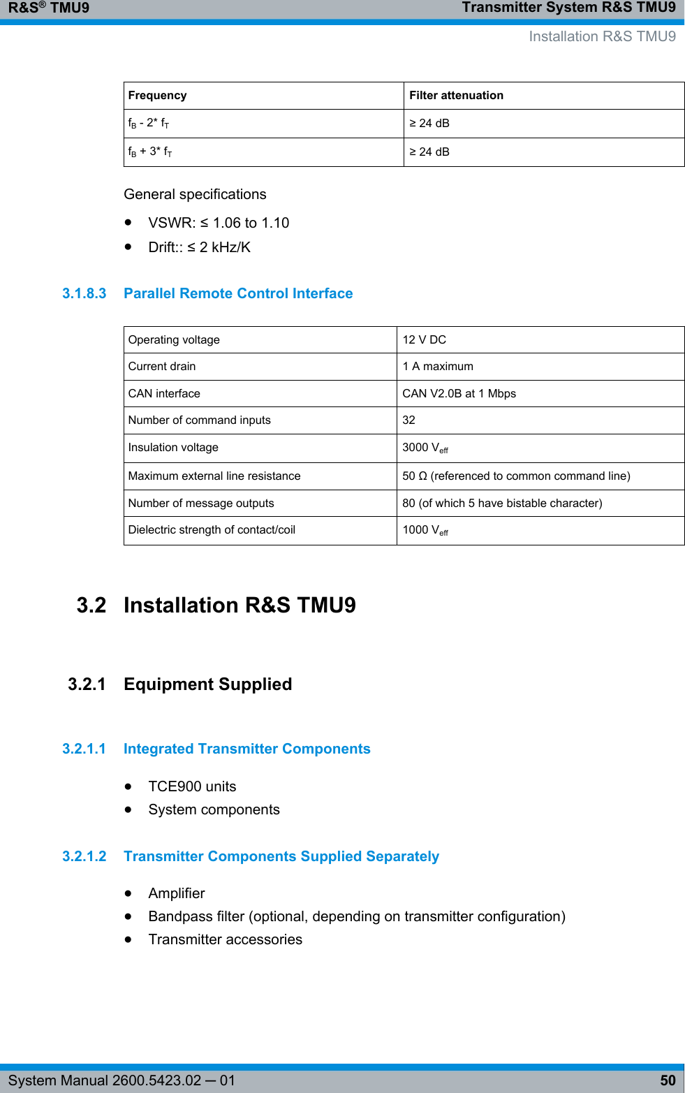 Transmitter System R&amp;S TMU9R&amp;S® TMU950System Manual 2600.5423.02 ─ 01Frequency Filter attenuationfB - 2* fT≥ 24 dBfB + 3* fT≥ 24 dBGeneral specifications●VSWR: ≤ 1.06 to 1.10●Drift:: ≤ 2 kHz/K3.1.8.3 Parallel Remote Control InterfaceOperating voltage 12 V DCCurrent drain 1 A maximumCAN interface CAN V2.0B at 1 MbpsNumber of command inputs 32Insulation voltage 3000 VeffMaximum external line resistance 50 Ω (referenced to common command line)Number of message outputs 80 (of which 5 have bistable character)Dielectric strength of contact/coil 1000 Veff3.2 Installation R&amp;S TMU93.2.1 Equipment Supplied3.2.1.1 Integrated Transmitter Components●TCE900 units●System components3.2.1.2 Transmitter Components Supplied Separately●Amplifier●Bandpass filter (optional, depending on transmitter configuration)●Transmitter accessories     Installation R&amp;S TMU9