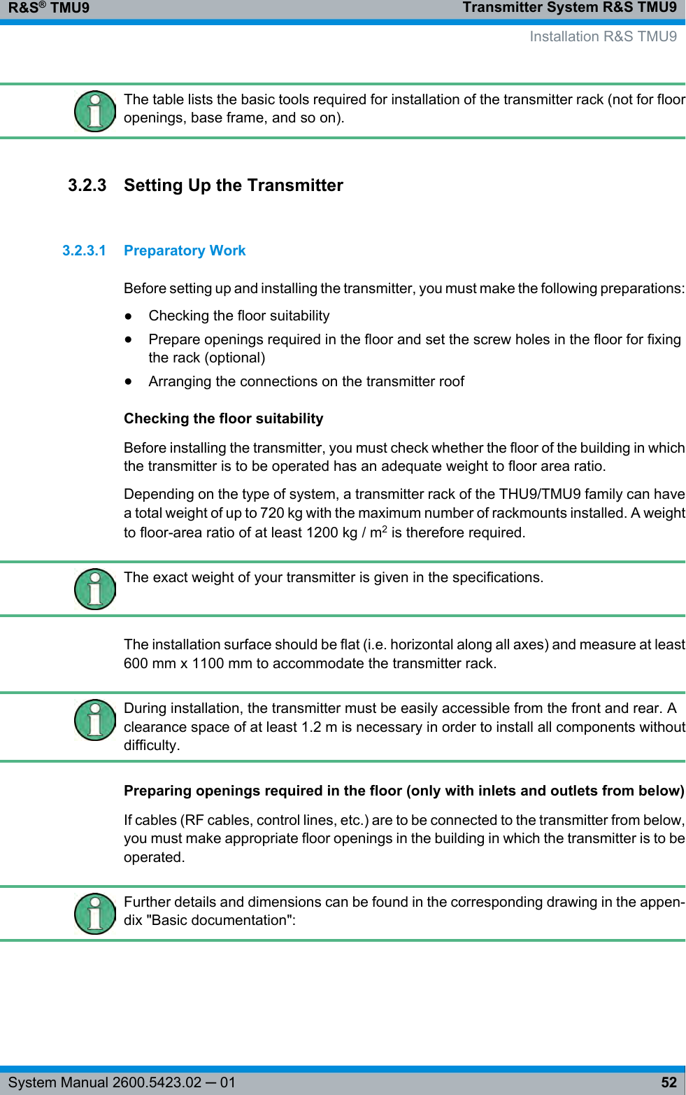 Transmitter System R&amp;S TMU9R&amp;S® TMU952System Manual 2600.5423.02 ─ 01The table lists the basic tools required for installation of the transmitter rack (not for flooropenings, base frame, and so on).3.2.3 Setting Up the Transmitter3.2.3.1 Preparatory WorkBefore setting up and installing the transmitter, you must make the following preparations:●Checking the floor suitability●Prepare openings required in the floor and set the screw holes in the floor for fixingthe rack (optional)●Arranging the connections on the transmitter roofChecking the floor suitabilityBefore installing the transmitter, you must check whether the floor of the building in whichthe transmitter is to be operated has an adequate weight to floor area ratio.Depending on the type of system, a transmitter rack of the THU9/TMU9 family can havea total weight of up to 720 kg with the maximum number of rackmounts installed. A weightto floor-area ratio of at least 1200 kg / m2 is therefore required.The exact weight of your transmitter is given in the specifications.The installation surface should be flat (i.e. horizontal along all axes) and measure at least600 mm x 1100 mm to accommodate the transmitter rack.During installation, the transmitter must be easily accessible from the front and rear. Aclearance space of at least 1.2 m is necessary in order to install all components withoutdifficulty.Preparing openings required in the floor (only with inlets and outlets from below)If cables (RF cables, control lines, etc.) are to be connected to the transmitter from below,you must make appropriate floor openings in the building in which the transmitter is to beoperated.Further details and dimensions can be found in the corresponding drawing in the appen-dix &quot;Basic documentation&quot;:   Installation R&amp;S TMU9