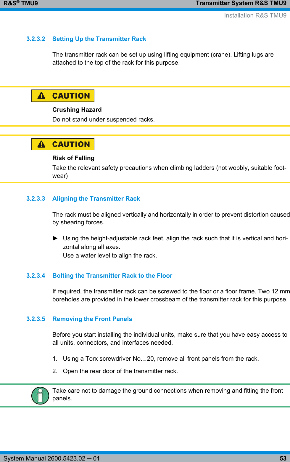Transmitter System R&amp;S TMU9R&amp;S® TMU953System Manual 2600.5423.02 ─ 013.2.3.2 Setting Up the Transmitter RackThe transmitter rack can be set up using lifting equipment (crane). Lifting lugs areattached to the top of the rack for this purpose. Crushing HazardDo not stand under suspended racks.Risk of FallingTake the relevant safety precautions when climbing ladders (not wobbly, suitable foot-wear)3.2.3.3 Aligning the Transmitter RackThe rack must be aligned vertically and horizontally in order to prevent distortion causedby shearing forces.► Using the height-adjustable rack feet, align the rack such that it is vertical and hori-zontal along all axes.Use a water level to align the rack.3.2.3.4 Bolting the Transmitter Rack to the FloorIf required, the transmitter rack can be screwed to the floor or a floor frame. Two 12 mmboreholes are provided in the lower crossbeam of the transmitter rack for this purpose.3.2.3.5 Removing the Front PanelsBefore you start installing the individual units, make sure that you have easy access toall units, connectors, and interfaces needed.1. Using a Torx screwdriver No. 20, remove all front panels from the rack.2. Open the rear door of the transmitter rack.Take care not to damage the ground connections when removing and fitting the frontpanels.    Installation R&amp;S TMU9