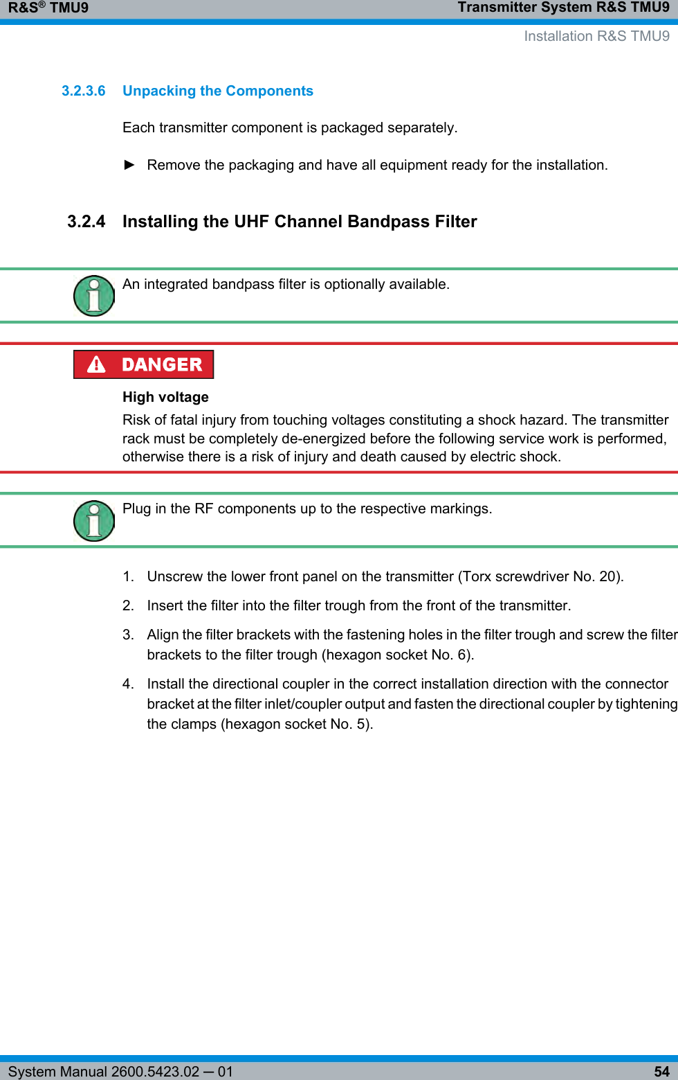 Transmitter System R&amp;S TMU9R&amp;S® TMU954System Manual 2600.5423.02 ─ 013.2.3.6 Unpacking the ComponentsEach transmitter component is packaged separately.► Remove the packaging and have all equipment ready for the installation.3.2.4 Installing the UHF Channel Bandpass FilterAn integrated bandpass filter is optionally available.High voltageRisk of fatal injury from touching voltages constituting a shock hazard. The transmitterrack must be completely de-energized before the following service work is performed,otherwise there is a risk of injury and death caused by electric shock.Plug in the RF components up to the respective markings.1. Unscrew the lower front panel on the transmitter (Torx screwdriver No. 20).2. Insert the filter into the filter trough from the front of the transmitter.3. Align the filter brackets with the fastening holes in the filter trough and screw the filterbrackets to the filter trough (hexagon socket No. 6).4. Install the directional coupler in the correct installation direction with the connectorbracket at the filter inlet/coupler output and fasten the directional coupler by tighteningthe clamps (hexagon socket No. 5).  Installation R&amp;S TMU9