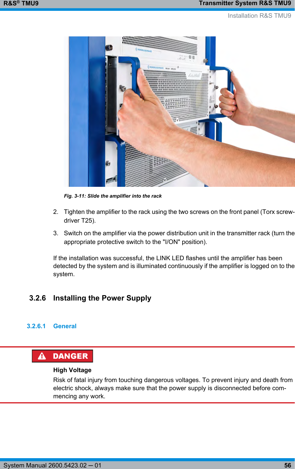 Transmitter System R&amp;S TMU9R&amp;S® TMU956System Manual 2600.5423.02 ─ 01Fig. 3-11: Slide the amplifier into the rack2. Tighten the amplifier to the rack using the two screws on the front panel (Torx screw-driver T25).3. Switch on the amplifier via the power distribution unit in the transmitter rack (turn theappropriate protective switch to the &quot;I/ON&quot; position).If the installation was successful, the LINK LED flashes until the amplifier has beendetected by the system and is illuminated continuously if the amplifier is logged on to thesystem.3.2.6 Installing the Power Supply3.2.6.1 GeneralHigh VoltageRisk of fatal injury from touching dangerous voltages. To prevent injury and death fromelectric shock, always make sure that the power supply is disconnected before com-mencing any work.  Installation R&amp;S TMU9