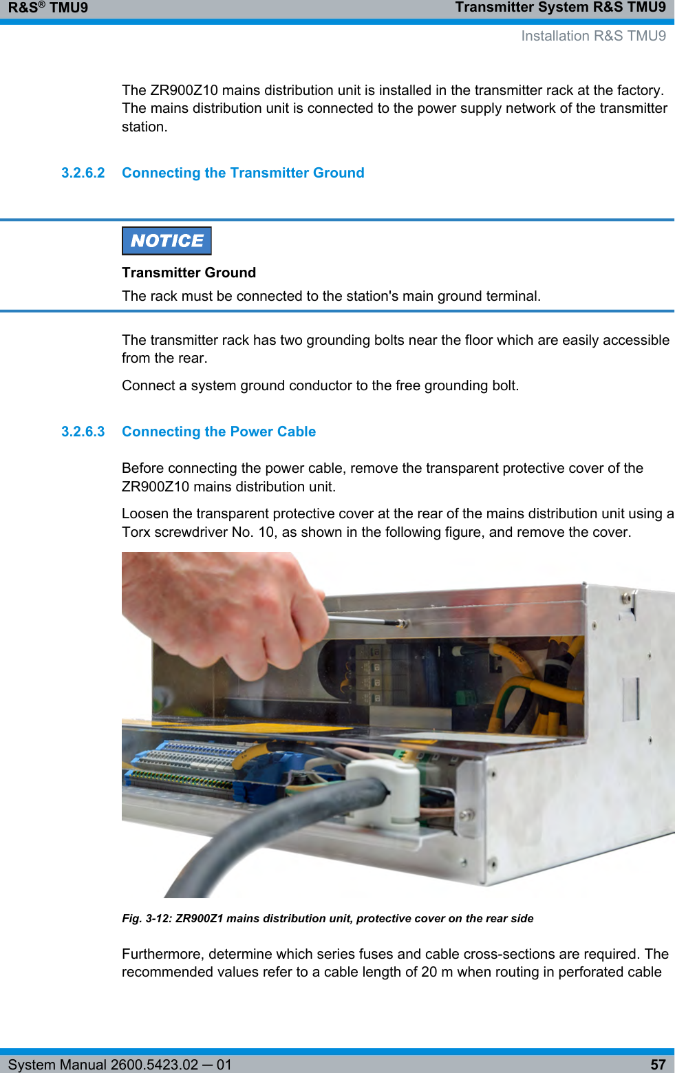 Transmitter System R&amp;S TMU9R&amp;S® TMU957System Manual 2600.5423.02 ─ 01The ZR900Z10 mains distribution unit is installed in the transmitter rack at the factory.The mains distribution unit is connected to the power supply network of the transmitterstation.3.2.6.2 Connecting the Transmitter GroundTransmitter GroundThe rack must be connected to the station&apos;s main ground terminal.The transmitter rack has two grounding bolts near the floor which are easily accessiblefrom the rear.Connect a system ground conductor to the free grounding bolt.3.2.6.3 Connecting the Power CableBefore connecting the power cable, remove the transparent protective cover of theZR900Z10 mains distribution unit.Loosen the transparent protective cover at the rear of the mains distribution unit using aTorx screwdriver No. 10, as shown in the following figure, and remove the cover.Fig. 3-12: ZR900Z1 mains distribution unit, protective cover on the rear sideFurthermore, determine which series fuses and cable cross-sections are required. Therecommended values refer to a cable length of 20 m when routing in perforated cable  Installation R&amp;S TMU9