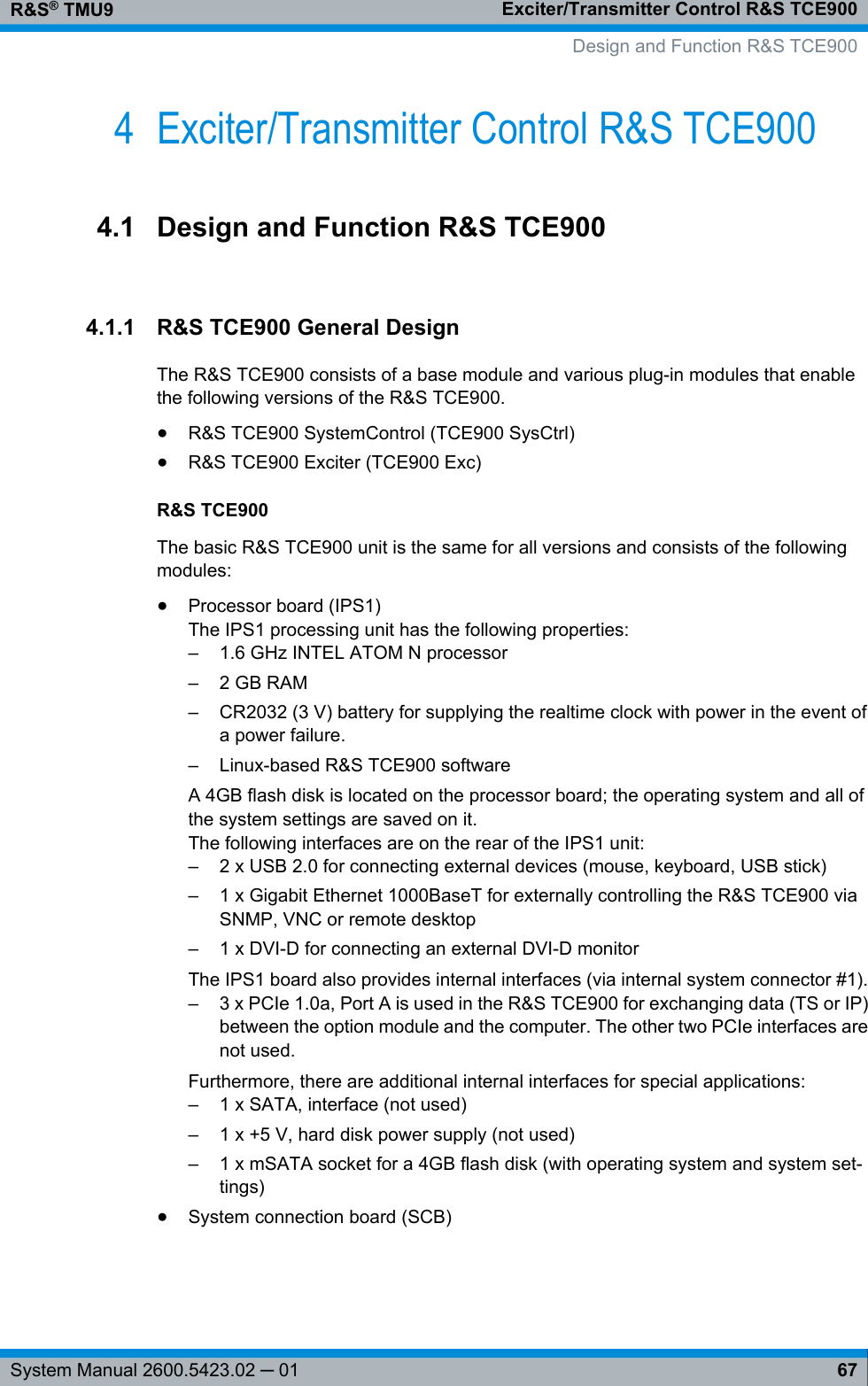 Exciter/Transmitter Control R&amp;S TCE900R&amp;S® TMU967System Manual 2600.5423.02 ─ 014 Exciter/Transmitter Control R&amp;S TCE9004.1 Design and Function R&amp;S TCE9004.1.1 R&amp;S TCE900 General DesignThe R&amp;S TCE900 consists of a base module and various plug-in modules that enablethe following versions of the R&amp;S TCE900.●R&amp;S TCE900 SystemControl (TCE900 SysCtrl)●R&amp;S TCE900 Exciter (TCE900 Exc)R&amp;S TCE900The basic R&amp;S TCE900 unit is the same for all versions and consists of the followingmodules:●Processor board (IPS1)The IPS1 processing unit has the following properties:–1.6 GHz INTEL ATOM N processor– 2 GB RAM–CR2032 (3 V) battery for supplying the realtime clock with power in the event ofa power failure.– Linux-based R&amp;S TCE900 softwareA 4GB flash disk is located on the processor board; the operating system and all ofthe system settings are saved on it.The following interfaces are on the rear of the IPS1 unit:– 2 x USB 2.0 for connecting external devices (mouse, keyboard, USB stick)– 1 x Gigabit Ethernet 1000BaseT for externally controlling the R&amp;S TCE900 viaSNMP, VNC or remote desktop– 1 x DVI-D for connecting an external DVI-D monitorThe IPS1 board also provides internal interfaces (via internal system connector #1).– 3 x PCIe 1.0a, Port A is used in the R&amp;S TCE900 for exchanging data (TS or IP)between the option module and the computer. The other two PCIe interfaces arenot used.Furthermore, there are additional internal interfaces for special applications:– 1 x SATA, interface (not used)– 1 x +5 V, hard disk power supply (not used)– 1 x mSATA socket for a 4GB flash disk (with operating system and system set-tings)●System connection board (SCB)   Design and Function R&amp;S TCE900