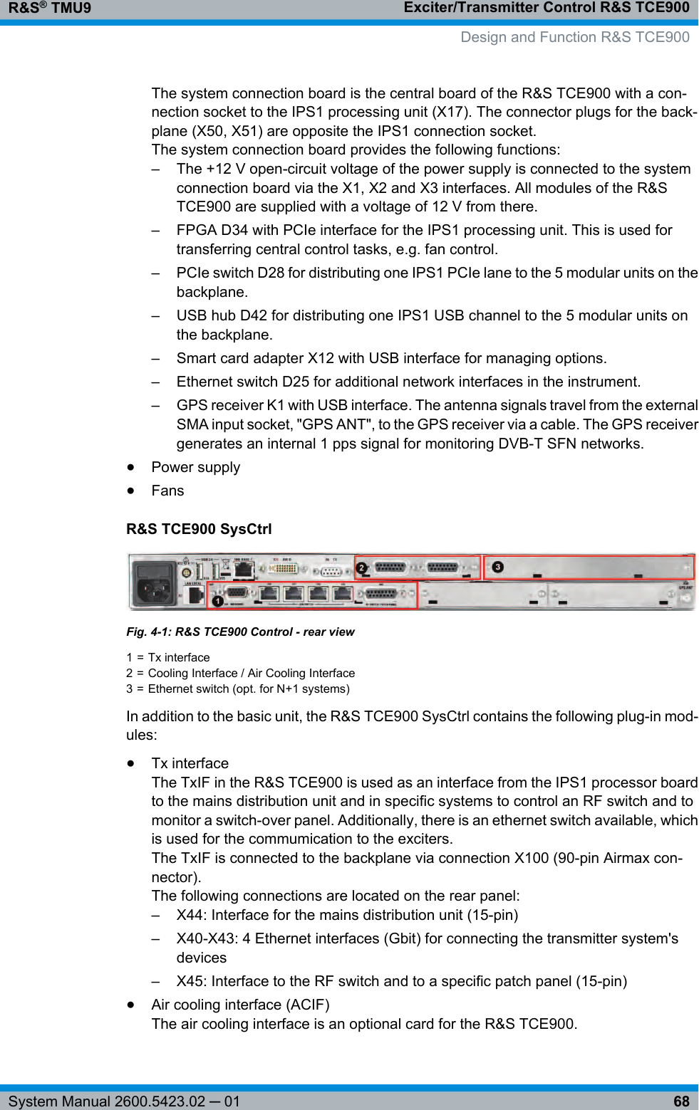 Exciter/Transmitter Control R&amp;S TCE900R&amp;S® TMU968System Manual 2600.5423.02 ─ 01The system connection board is the central board of the R&amp;S TCE900 with a con-nection socket to the IPS1 processing unit (X17). The connector plugs for the back-plane (X50, X51) are opposite the IPS1 connection socket.The system connection board provides the following functions:– The +12 V open-circuit voltage of the power supply is connected to the systemconnection board via the X1, X2 and X3 interfaces. All modules of the R&amp;STCE900 are supplied with a voltage of 12 V from there.– FPGA D34 with PCIe interface for the IPS1 processing unit. This is used fortransferring central control tasks, e.g. fan control.– PCIe switch D28 for distributing one IPS1 PCIe lane to the 5 modular units on thebackplane.– USB hub D42 for distributing one IPS1 USB channel to the 5 modular units onthe backplane.– Smart card adapter X12 with USB interface for managing options.– Ethernet switch D25 for additional network interfaces in the instrument.– GPS receiver K1 with USB interface. The antenna signals travel from the externalSMA input socket, &quot;GPS ANT&quot;, to the GPS receiver via a cable. The GPS receivergenerates an internal 1 pps signal for monitoring DVB-T SFN networks.●Power supply●FansR&amp;S TCE900 SysCtrlFig. 4-1: R&amp;S TCE900 Control - rear view1 = Tx interface2 = Cooling Interface / Air Cooling Interface3 = Ethernet switch (opt. for N+1 systems)In addition to the basic unit, the R&amp;S TCE900 SysCtrl contains the following plug-in mod-ules:●Tx interfaceThe TxIF in the R&amp;S TCE900 is used as an interface from the IPS1 processor boardto the mains distribution unit and in specific systems to control an RF switch and tomonitor a switch-over panel. Additionally, there is an ethernet switch available, whichis used for the commumication to the exciters.The TxIF is connected to the backplane via connection X100 (90-pin Airmax con-nector).The following connections are located on the rear panel:– X44: Interface for the mains distribution unit (15-pin)– X40-X43: 4 Ethernet interfaces (Gbit) for connecting the transmitter system&apos;sdevices– X45: Interface to the RF switch and to a specific patch panel (15-pin)●Air cooling interface (ACIF)The air cooling interface is an optional card for the R&amp;S TCE900.Design and Function R&amp;S TCE900