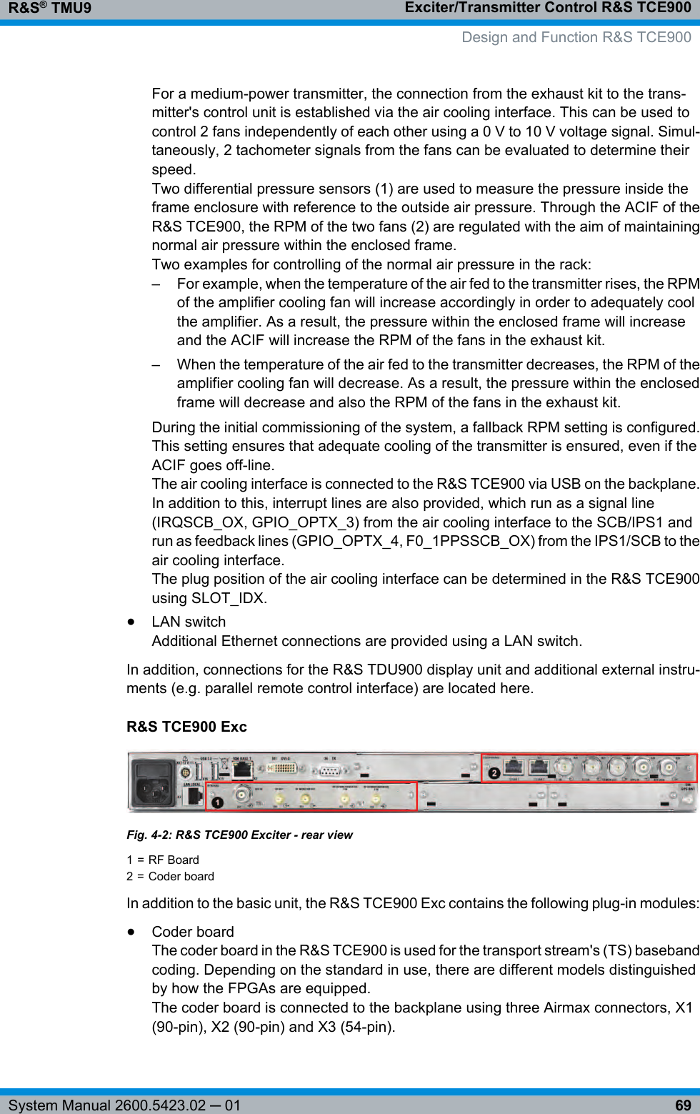 Exciter/Transmitter Control R&amp;S TCE900R&amp;S® TMU969System Manual 2600.5423.02 ─ 01For a medium-power transmitter, the connection from the exhaust kit to the trans-mitter&apos;s control unit is established via the air cooling interface. This can be used tocontrol 2 fans independently of each other using a 0 V to 10 V voltage signal. Simul-taneously, 2 tachometer signals from the fans can be evaluated to determine theirspeed.Two differential pressure sensors (1) are used to measure the pressure inside theframe enclosure with reference to the outside air pressure. Through the ACIF of theR&amp;S TCE900, the RPM of the two fans (2) are regulated with the aim of maintainingnormal air pressure within the enclosed frame.Two examples for controlling of the normal air pressure in the rack:– For example, when the temperature of the air fed to the transmitter rises, the RPMof the amplifier cooling fan will increase accordingly in order to adequately coolthe amplifier. As a result, the pressure within the enclosed frame will increaseand the ACIF will increase the RPM of the fans in the exhaust kit.– When the temperature of the air fed to the transmitter decreases, the RPM of theamplifier cooling fan will decrease. As a result, the pressure within the enclosedframe will decrease and also the RPM of the fans in the exhaust kit.During the initial commissioning of the system, a fallback RPM setting is configured.This setting ensures that adequate cooling of the transmitter is ensured, even if theACIF goes off-line.The air cooling interface is connected to the R&amp;S TCE900 via USB on the backplane.In addition to this, interrupt lines are also provided, which run as a signal line(IRQSCB_OX, GPIO_OPTX_3) from the air cooling interface to the SCB/IPS1 andrun as feedback lines (GPIO_OPTX_4, F0_1PPSSCB_OX) from the IPS1/SCB to theair cooling interface.The plug position of the air cooling interface can be determined in the R&amp;S TCE900using SLOT_IDX.●LAN switchAdditional Ethernet connections are provided using a LAN switch.In addition, connections for the R&amp;S TDU900 display unit and additional external instru-ments (e.g. parallel remote control interface) are located here.R&amp;S TCE900 ExcFig. 4-2: R&amp;S TCE900 Exciter - rear view1 = RF Board2 = Coder boardIn addition to the basic unit, the R&amp;S TCE900 Exc contains the following plug-in modules:●Coder boardThe coder board in the R&amp;S TCE900 is used for the transport stream&apos;s (TS) basebandcoding. Depending on the standard in use, there are different models distinguishedby how the FPGAs are equipped.The coder board is connected to the backplane using three Airmax connectors, X1(90-pin), X2 (90-pin) and X3 (54-pin).Design and Function R&amp;S TCE900