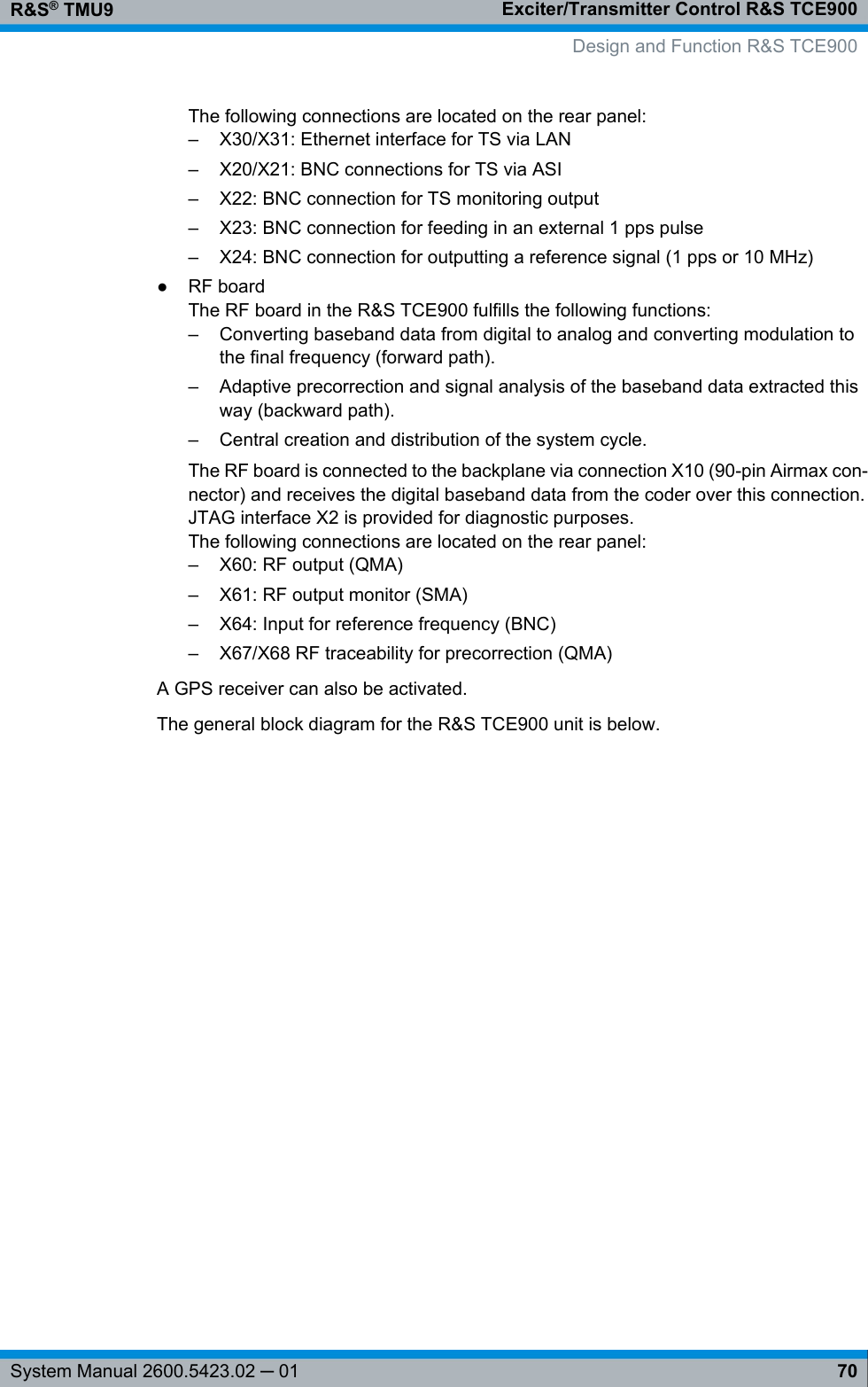 Exciter/Transmitter Control R&amp;S TCE900R&amp;S® TMU970System Manual 2600.5423.02 ─ 01The following connections are located on the rear panel:– X30/X31: Ethernet interface for TS via LAN– X20/X21: BNC connections for TS via ASI–X22: BNC connection for TS monitoring output– X23: BNC connection for feeding in an external 1 pps pulse– X24: BNC connection for outputting a reference signal (1 pps or 10 MHz)●RF boardThe RF board in the R&amp;S TCE900 fulfills the following functions:– Converting baseband data from digital to analog and converting modulation tothe final frequency (forward path).– Adaptive precorrection and signal analysis of the baseband data extracted thisway (backward path).– Central creation and distribution of the system cycle.The RF board is connected to the backplane via connection X10 (90-pin Airmax con-nector) and receives the digital baseband data from the coder over this connection.JTAG interface X2 is provided for diagnostic purposes.The following connections are located on the rear panel:– X60: RF output (QMA)– X61: RF output monitor (SMA)– X64: Input for reference frequency (BNC)– X67/X68 RF traceability for precorrection (QMA)A GPS receiver can also be activated.The general block diagram for the R&amp;S TCE900 unit is below.Design and Function R&amp;S TCE900