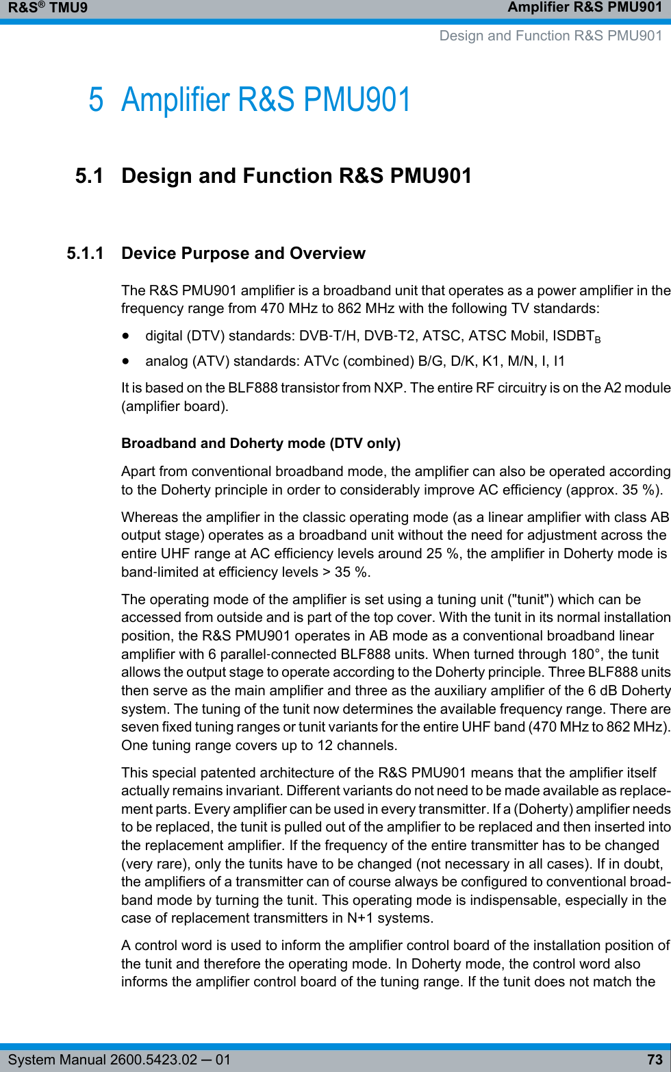 Amplifier R&amp;S PMU901R&amp;S® TMU973System Manual 2600.5423.02 ─ 015 Amplifier R&amp;S PMU9015.1 Design and Function R&amp;S PMU9015.1.1 Device Purpose and OverviewThe R&amp;S PMU901 amplifier is a broadband unit that operates as a power amplifier in thefrequency range from 470 MHz to 862 MHz with the following TV standards:●digital (DTV) standards: DVB‑T/H, DVB‑T2, ATSC, ATSC Mobil, ISDBTB●analog (ATV) standards: ATVc (combined) B/G, D/K, K1, M/N, I, I1It is based on the BLF888 transistor from NXP. The entire RF circuitry is on the A2 module(amplifier board).Broadband and Doherty mode (DTV only)Apart from conventional broadband mode, the amplifier can also be operated accordingto the Doherty principle in order to considerably improve AC efficiency (approx. 35 %).Whereas the amplifier in the classic operating mode (as a linear amplifier with class ABoutput stage) operates as a broadband unit without the need for adjustment across theentire UHF range at AC efficiency levels around 25 %, the amplifier in Doherty mode isband‑limited at efficiency levels &gt; 35 %.The operating mode of the amplifier is set using a tuning unit (&quot;tunit&quot;) which can beaccessed from outside and is part of the top cover. With the tunit in its normal installationposition, the R&amp;S PMU901 operates in AB mode as a conventional broadband linearamplifier with 6 parallel‑connected BLF888 units. When turned through 180°, the tunitallows the output stage to operate according to the Doherty principle. Three BLF888 unitsthen serve as the main amplifier and three as the auxiliary amplifier of the 6 dB Dohertysystem. The tuning of the tunit now determines the available frequency range. There areseven fixed tuning ranges or tunit variants for the entire UHF band (470 MHz to 862 MHz).One tuning range covers up to 12 channels.This special patented architecture of the R&amp;S PMU901 means that the amplifier itselfactually remains invariant. Different variants do not need to be made available as replace-ment parts. Every amplifier can be used in every transmitter. If a (Doherty) amplifier needsto be replaced, the tunit is pulled out of the amplifier to be replaced and then inserted intothe replacement amplifier. If the frequency of the entire transmitter has to be changed(very rare), only the tunits have to be changed (not necessary in all cases). If in doubt,the amplifiers of a transmitter can of course always be configured to conventional broad-band mode by turning the tunit. This operating mode is indispensable, especially in thecase of replacement transmitters in N+1 systems.A control word is used to inform the amplifier control board of the installation position ofthe tunit and therefore the operating mode. In Doherty mode, the control word alsoinforms the amplifier control board of the tuning range. If the tunit does not match the   Design and Function R&amp;S PMU901