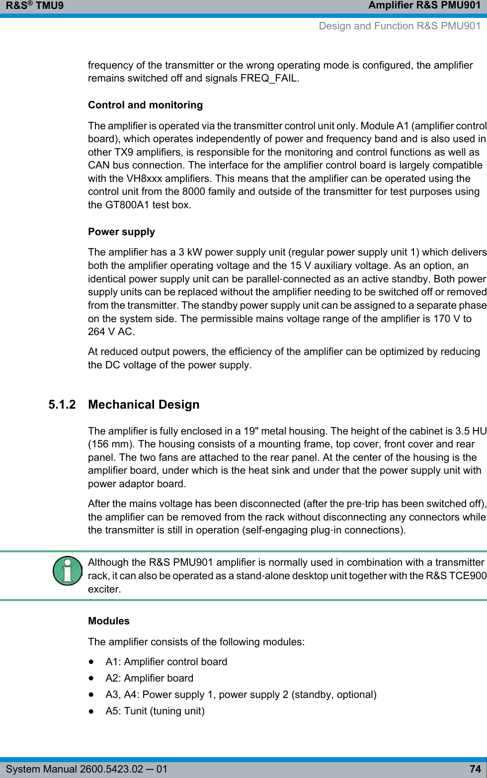 Amplifier R&amp;S PMU901R&amp;S® TMU974System Manual 2600.5423.02 ─ 01frequency of the transmitter or the wrong operating mode is configured, the amplifierremains switched off and signals FREQ_FAIL.Control and monitoringThe amplifier is operated via the transmitter control unit only. Module A1 (amplifier controlboard), which operates independently of power and frequency band and is also used inother TX9 amplifiers, is responsible for the monitoring and control functions as well asCAN bus connection. The interface for the amplifier control board is largely compatiblewith the VH8xxx amplifiers. This means that the amplifier can be operated using thecontrol unit from the 8000 family and outside of the transmitter for test purposes usingthe GT800A1 test box.Power supplyThe amplifier has a 3 kW power supply unit (regular power supply unit 1) which deliversboth the amplifier operating voltage and the 15 V auxiliary voltage. As an option, anidentical power supply unit can be parallel‑connected as an active standby. Both powersupply units can be replaced without the amplifier needing to be switched off or removedfrom the transmitter. The standby power supply unit can be assigned to a separate phaseon the system side. The permissible mains voltage range of the amplifier is 170 V to264 V AC.At reduced output powers, the efficiency of the amplifier can be optimized by reducingthe DC voltage of the power supply.5.1.2 Mechanical DesignThe amplifier is fully enclosed in a 19&quot; metal housing. The height of the cabinet is 3.5 HU(156 mm). The housing consists of a mounting frame, top cover, front cover and rearpanel. The two fans are attached to the rear panel. At the center of the housing is theamplifier board, under which is the heat sink and under that the power supply unit withpower adaptor board.After the mains voltage has been disconnected (after the pre‑trip has been switched off),the amplifier can be removed from the rack without disconnecting any connectors whilethe transmitter is still in operation (self-engaging plug‑in connections).Although the R&amp;S PMU901 amplifier is normally used in combination with a transmitterrack, it can also be operated as a stand‑alone desktop unit together with the R&amp;S TCE900exciter.ModulesThe amplifier consists of the following modules:●A1: Amplifier control board●A2: Amplifier board●A3, A4: Power supply 1, power supply 2 (standby, optional)●A5: Tunit (tuning unit) Design and Function R&amp;S PMU901