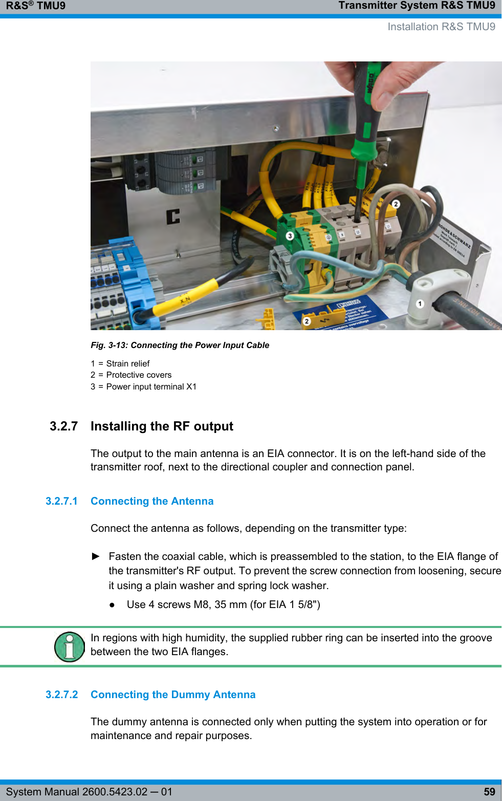 Transmitter System R&amp;S TMU9R&amp;S® TMU959System Manual 2600.5423.02 ─ 01Fig. 3-13: Connecting the Power Input Cable1 = Strain relief2 = Protective covers3 = Power input terminal X13.2.7 Installing the RF outputThe output to the main antenna is an EIA connector. It is on the left-hand side of thetransmitter roof, next to the directional coupler and connection panel.3.2.7.1 Connecting the AntennaConnect the antenna as follows, depending on the transmitter type:►Fasten the coaxial cable, which is preassembled to the station, to the EIA flange ofthe transmitter&apos;s RF output. To prevent the screw connection from loosening, secureit using a plain washer and spring lock washer.● Use 4 screws M8, 35 mm (for EIA 1 5/8&quot;)In regions with high humidity, the supplied rubber ring can be inserted into the groovebetween the two EIA flanges.3.2.7.2 Connecting the Dummy AntennaThe dummy antenna is connected only when putting the system into operation or formaintenance and repair purposes.   Installation R&amp;S TMU9