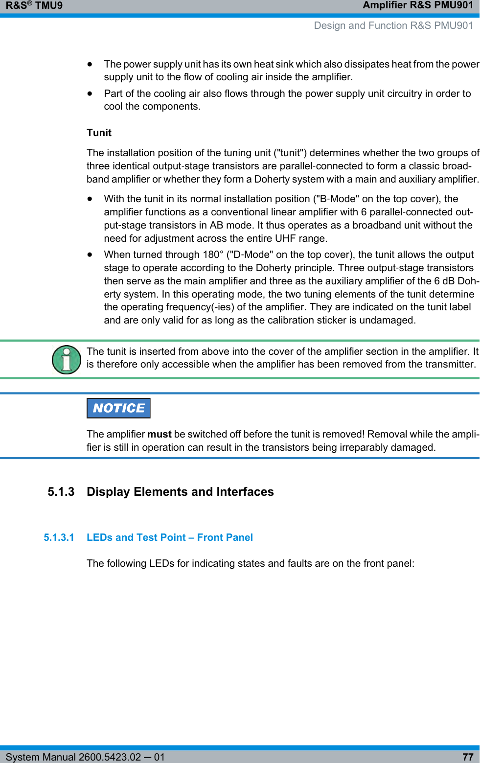 Amplifier R&amp;S PMU901R&amp;S® TMU977System Manual 2600.5423.02 ─ 01●The power supply unit has its own heat sink which also dissipates heat from the powersupply unit to the flow of cooling air inside the amplifier.●Part of the cooling air also flows through the power supply unit circuitry in order tocool the components.TunitThe installation position of the tuning unit (&quot;tunit&quot;) determines whether the two groups ofthree identical output‑stage transistors are parallel‑connected to form a classic broad-band amplifier or whether they form a Doherty system with a main and auxiliary amplifier.●With the tunit in its normal installation position (&quot;B‑Mode&quot; on the top cover), theamplifier functions as a conventional linear amplifier with 6 parallel‑connected out-put‑stage transistors in AB mode. It thus operates as a broadband unit without theneed for adjustment across the entire UHF range.●When turned through 180° (&quot;D‑Mode&quot; on the top cover), the tunit allows the outputstage to operate according to the Doherty principle. Three output‑stage transistorsthen serve as the main amplifier and three as the auxiliary amplifier of the 6 dB Doh-erty system. In this operating mode, the two tuning elements of the tunit determinethe operating frequency(-ies) of the amplifier. They are indicated on the tunit labeland are only valid for as long as the calibration sticker is undamaged.The tunit is inserted from above into the cover of the amplifier section in the amplifier. Itis therefore only accessible when the amplifier has been removed from the transmitter.The amplifier must be switched off before the tunit is removed! Removal while the ampli-fier is still in operation can result in the transistors being irreparably damaged.5.1.3 Display Elements and Interfaces5.1.3.1 LEDs and Test Point – Front PanelThe following LEDs for indicating states and faults are on the front panel:  Design and Function R&amp;S PMU901
