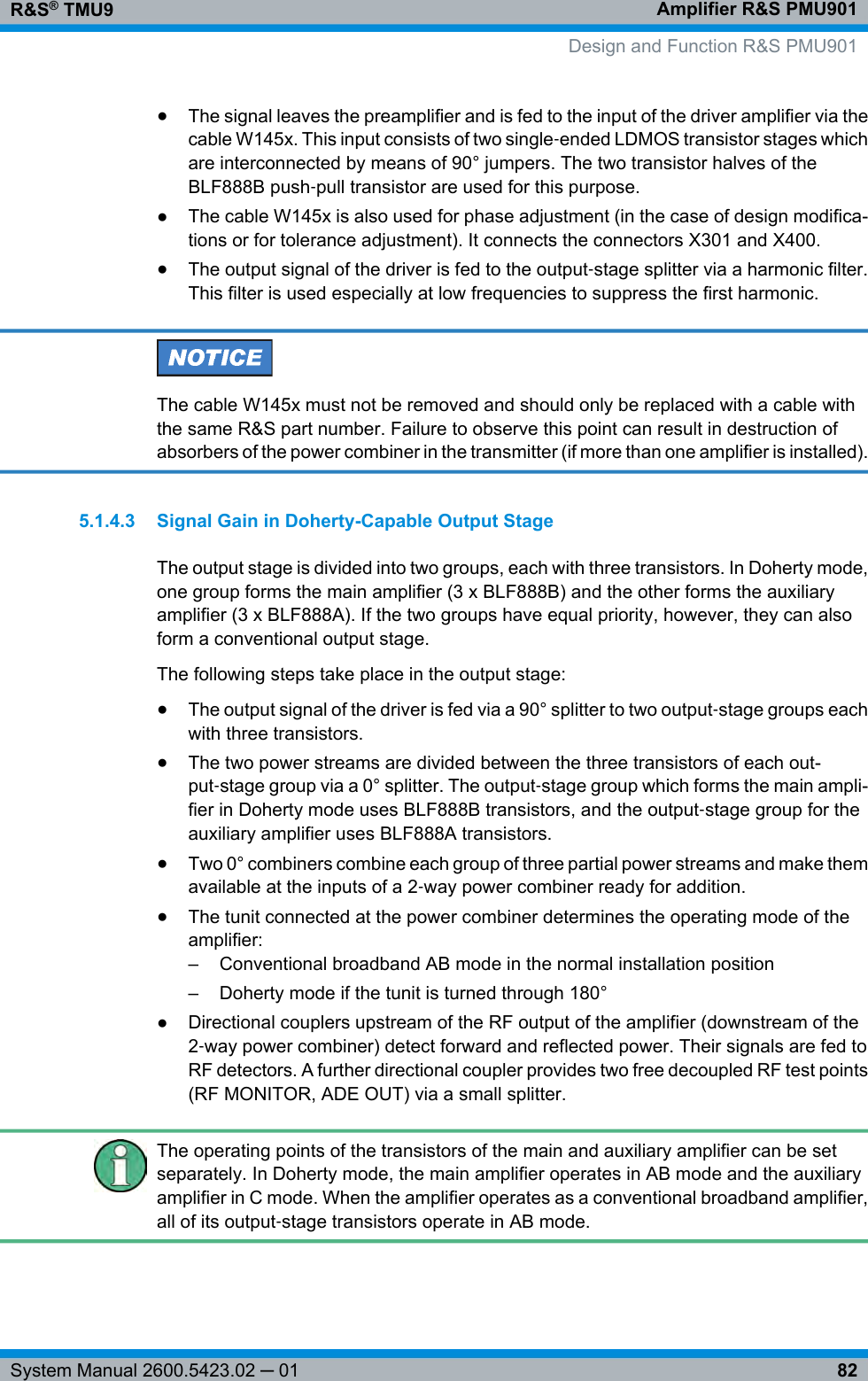 Amplifier R&amp;S PMU901R&amp;S® TMU982System Manual 2600.5423.02 ─ 01●The signal leaves the preamplifier and is fed to the input of the driver amplifier via thecable W145x. This input consists of two single‑ended LDMOS transistor stages whichare interconnected by means of 90° jumpers. The two transistor halves of theBLF888B push‑pull transistor are used for this purpose.●The cable W145x is also used for phase adjustment (in the case of design modifica-tions or for tolerance adjustment). It connects the connectors X301 and X400.●The output signal of the driver is fed to the output‑stage splitter via a harmonic filter.This filter is used especially at low frequencies to suppress the first harmonic.The cable W145x must not be removed and should only be replaced with a cable withthe same R&amp;S part number. Failure to observe this point can result in destruction ofabsorbers of the power combiner in the transmitter (if more than one amplifier is installed).5.1.4.3 Signal Gain in Doherty-Capable Output StageThe output stage is divided into two groups, each with three transistors. In Doherty mode,one group forms the main amplifier (3 x BLF888B) and the other forms the auxiliaryamplifier (3 x BLF888A). If the two groups have equal priority, however, they can alsoform a conventional output stage.The following steps take place in the output stage:●The output signal of the driver is fed via a 90° splitter to two output‑stage groups eachwith three transistors.●The two power streams are divided between the three transistors of each out-put‑stage group via a 0° splitter. The output‑stage group which forms the main ampli-fier in Doherty mode uses BLF888B transistors, and the output‑stage group for theauxiliary amplifier uses BLF888A transistors.●Two 0° combiners combine each group of three partial power streams and make themavailable at the inputs of a 2‑way power combiner ready for addition.●The tunit connected at the power combiner determines the operating mode of theamplifier:– Conventional broadband AB mode in the normal installation position– Doherty mode if the tunit is turned through 180°●Directional couplers upstream of the RF output of the amplifier (downstream of the2‑way power combiner) detect forward and reflected power. Their signals are fed toRF detectors. A further directional coupler provides two free decoupled RF test points(RF MONITOR, ADE OUT) via a small splitter.The operating points of the transistors of the main and auxiliary amplifier can be setseparately. In Doherty mode, the main amplifier operates in AB mode and the auxiliaryamplifier in C mode. When the amplifier operates as a conventional broadband amplifier,all of its output‑stage transistors operate in AB mode. Design and Function R&amp;S PMU901