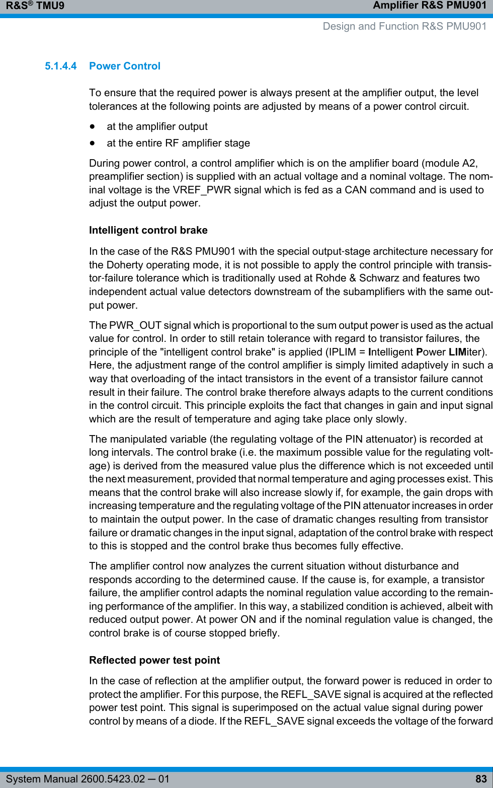 Amplifier R&amp;S PMU901R&amp;S® TMU983System Manual 2600.5423.02 ─ 015.1.4.4 Power ControlTo ensure that the required power is always present at the amplifier output, the leveltolerances at the following points are adjusted by means of a power control circuit.●at the amplifier output●at the entire RF amplifier stageDuring power control, a control amplifier which is on the amplifier board (module A2,preamplifier section) is supplied with an actual voltage and a nominal voltage. The nom-inal voltage is the VREF_PWR signal which is fed as a CAN command and is used toadjust the output power.Intelligent control brakeIn the case of the R&amp;S PMU901 with the special output‑stage architecture necessary forthe Doherty operating mode, it is not possible to apply the control principle with transis-tor‑failure tolerance which is traditionally used at Rohde &amp; Schwarz and features twoindependent actual value detectors downstream of the subamplifiers with the same out-put power.The PWR_OUT signal which is proportional to the sum output power is used as the actualvalue for control. In order to still retain tolerance with regard to transistor failures, theprinciple of the &quot;intelligent control brake&quot; is applied (IPLIM = Intelligent Power LIMiter).Here, the adjustment range of the control amplifier is simply limited adaptively in such away that overloading of the intact transistors in the event of a transistor failure cannotresult in their failure. The control brake therefore always adapts to the current conditionsin the control circuit. This principle exploits the fact that changes in gain and input signalwhich are the result of temperature and aging take place only slowly.The manipulated variable (the regulating voltage of the PIN attenuator) is recorded atlong intervals. The control brake (i.e. the maximum possible value for the regulating volt-age) is derived from the measured value plus the difference which is not exceeded untilthe next measurement, provided that normal temperature and aging processes exist. Thismeans that the control brake will also increase slowly if, for example, the gain drops withincreasing temperature and the regulating voltage of the PIN attenuator increases in orderto maintain the output power. In the case of dramatic changes resulting from transistorfailure or dramatic changes in the input signal, adaptation of the control brake with respectto this is stopped and the control brake thus becomes fully effective.The amplifier control now analyzes the current situation without disturbance andresponds according to the determined cause. If the cause is, for example, a transistorfailure, the amplifier control adapts the nominal regulation value according to the remain-ing performance of the amplifier. In this way, a stabilized condition is achieved, albeit withreduced output power. At power ON and if the nominal regulation value is changed, thecontrol brake is of course stopped briefly.Reflected power test pointIn the case of reflection at the amplifier output, the forward power is reduced in order toprotect the amplifier. For this purpose, the REFL_SAVE signal is acquired at the reflectedpower test point. This signal is superimposed on the actual value signal during powercontrol by means of a diode. If the REFL_SAVE signal exceeds the voltage of the forward Design and Function R&amp;S PMU901