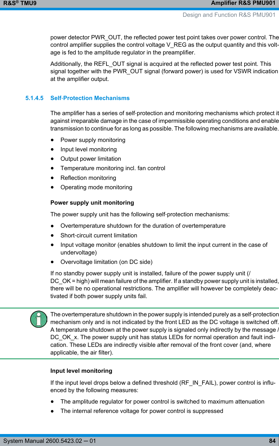 Amplifier R&amp;S PMU901R&amp;S® TMU984System Manual 2600.5423.02 ─ 01power detector PWR_OUT, the reflected power test point takes over power control. Thecontrol amplifier supplies the control voltage V_REG as the output quantity and this volt-age is fed to the amplitude regulator in the preamplifier.Additionally, the REFL_OUT signal is acquired at the reflected power test point. Thissignal together with the PWR_OUT signal (forward power) is used for VSWR indicationat the amplifier output.5.1.4.5 Self‑Protection MechanismsThe amplifier has a series of self‑protection and monitoring mechanisms which protect itagainst irreparable damage in the case of impermissible operating conditions and enabletransmission to continue for as long as possible. The following mechanisms are available.●Power supply monitoring●Input level monitoring●Output power limitation●Temperature monitoring incl. fan control●Reflection monitoring●Operating mode monitoringPower supply unit monitoringThe power supply unit has the following self‑protection mechanisms:●Overtemperature shutdown for the duration of overtemperature●Short‑circuit current limitation●Input voltage monitor (enables shutdown to limit the input current in the case ofundervoltage)●Overvoltage limitation (on DC side)If no standby power supply unit is installed, failure of the power supply unit (/DC_OK = high) will mean failure of the amplifier. If a standby power supply unit is installed,there will be no operational restrictions. The amplifier will however be completely deac-tivated if both power supply units fail.The overtemperature shutdown in the power supply is intended purely as a self‑protectionmechanism only and is not indicated by the front LED as the DC voltage is switched off.A temperature shutdown at the power supply is signaled only indirectly by the message /DC_OK_x. The power supply unit has status LEDs for normal operation and fault indi-cation. These LEDs are indirectly visible after removal of the front cover (and, whereapplicable, the air filter).Input level monitoringIf the input level drops below a defined threshold (RF_IN_FAIL), power control is influ-enced by the following measures:●The amplitude regulator for power control is switched to maximum attenuation●The internal reference voltage for power control is suppressed Design and Function R&amp;S PMU901