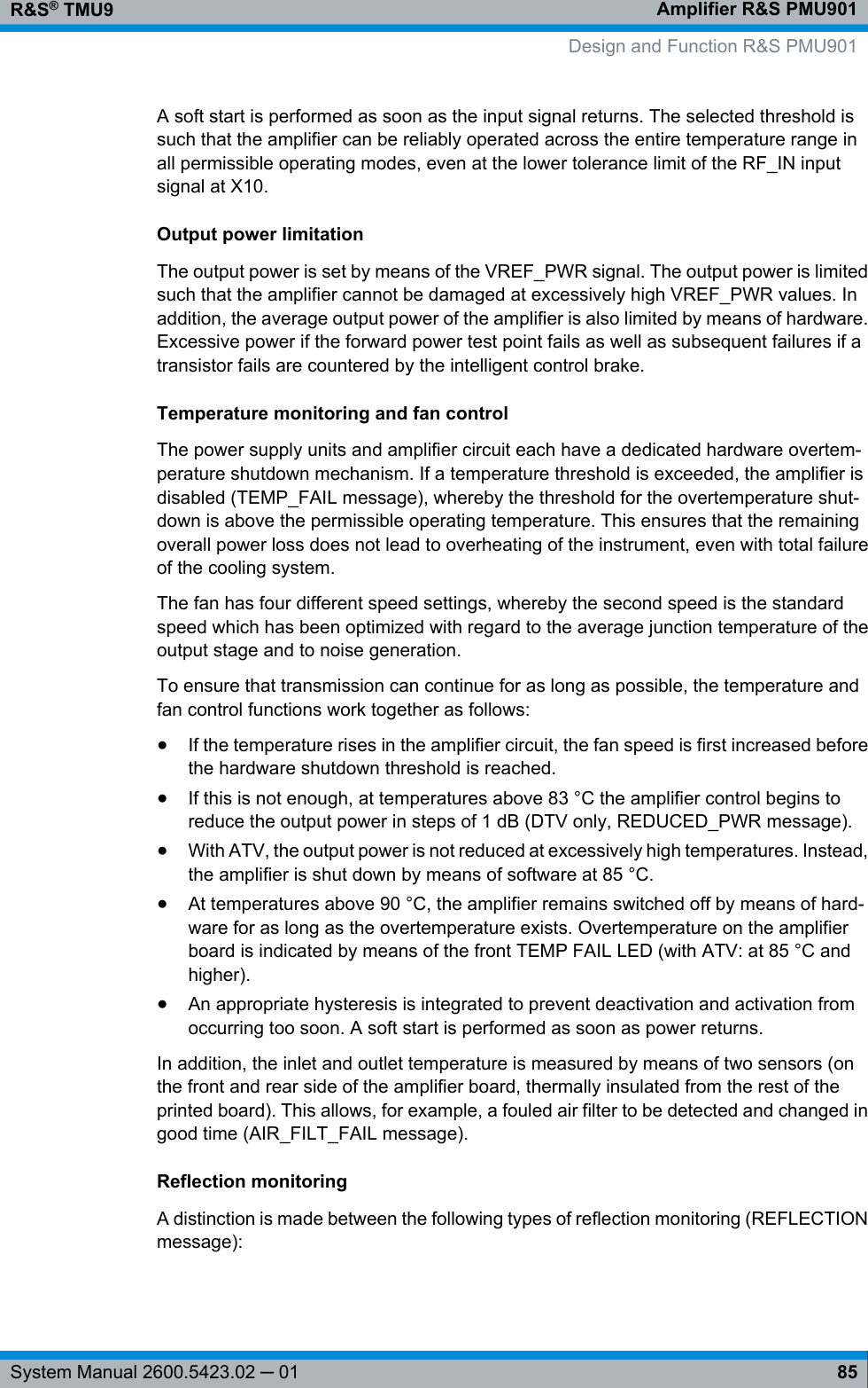 Amplifier R&amp;S PMU901R&amp;S® TMU985System Manual 2600.5423.02 ─ 01A soft start is performed as soon as the input signal returns. The selected threshold issuch that the amplifier can be reliably operated across the entire temperature range inall permissible operating modes, even at the lower tolerance limit of the RF_IN inputsignal at X10.Output power limitationThe output power is set by means of the VREF_PWR signal. The output power is limitedsuch that the amplifier cannot be damaged at excessively high VREF_PWR values. Inaddition, the average output power of the amplifier is also limited by means of hardware.Excessive power if the forward power test point fails as well as subsequent failures if atransistor fails are countered by the intelligent control brake.Temperature monitoring and fan controlThe power supply units and amplifier circuit each have a dedicated hardware overtem-perature shutdown mechanism. If a temperature threshold is exceeded, the amplifier isdisabled (TEMP_FAIL message), whereby the threshold for the overtemperature shut-down is above the permissible operating temperature. This ensures that the remainingoverall power loss does not lead to overheating of the instrument, even with total failureof the cooling system.The fan has four different speed settings, whereby the second speed is the standardspeed which has been optimized with regard to the average junction temperature of theoutput stage and to noise generation.To ensure that transmission can continue for as long as possible, the temperature andfan control functions work together as follows:●If the temperature rises in the amplifier circuit, the fan speed is first increased beforethe hardware shutdown threshold is reached.●If this is not enough, at temperatures above 83 °C the amplifier control begins toreduce the output power in steps of 1 dB (DTV only, REDUCED_PWR message).●With ATV, the output power is not reduced at excessively high temperatures. Instead,the amplifier is shut down by means of software at 85 °C.●At temperatures above 90 °C, the amplifier remains switched off by means of hard-ware for as long as the overtemperature exists. Overtemperature on the amplifierboard is indicated by means of the front TEMP FAIL LED (with ATV: at 85 °C andhigher).●An appropriate hysteresis is integrated to prevent deactivation and activation fromoccurring too soon. A soft start is performed as soon as power returns.In addition, the inlet and outlet temperature is measured by means of two sensors (onthe front and rear side of the amplifier board, thermally insulated from the rest of theprinted board). This allows, for example, a fouled air filter to be detected and changed ingood time (AIR_FILT_FAIL message).Reflection monitoringA distinction is made between the following types of reflection monitoring (REFLECTIONmessage):Design and Function R&amp;S PMU901
