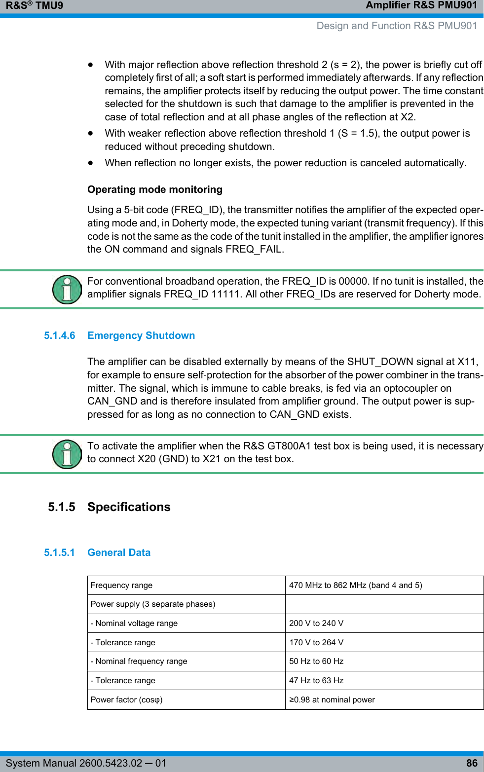 Amplifier R&amp;S PMU901R&amp;S® TMU986System Manual 2600.5423.02 ─ 01●With major reflection above reflection threshold 2 (s = 2), the power is briefly cut offcompletely first of all; a soft start is performed immediately afterwards. If any reflectionremains, the amplifier protects itself by reducing the output power. The time constantselected for the shutdown is such that damage to the amplifier is prevented in thecase of total reflection and at all phase angles of the reflection at X2.●With weaker reflection above reflection threshold 1 (S = 1.5), the output power isreduced without preceding shutdown.●When reflection no longer exists, the power reduction is canceled automatically.Operating mode monitoringUsing a 5‑bit code (FREQ_ID), the transmitter notifies the amplifier of the expected oper-ating mode and, in Doherty mode, the expected tuning variant (transmit frequency). If thiscode is not the same as the code of the tunit installed in the amplifier, the amplifier ignoresthe ON command and signals FREQ_FAIL.For conventional broadband operation, the FREQ_ID is 00000. If no tunit is installed, theamplifier signals FREQ_ID 11111. All other FREQ_IDs are reserved for Doherty mode.5.1.4.6 Emergency ShutdownThe amplifier can be disabled externally by means of the SHUT_DOWN signal at X11,for example to ensure self‑protection for the absorber of the power combiner in the trans-mitter. The signal, which is immune to cable breaks, is fed via an optocoupler onCAN_GND and is therefore insulated from amplifier ground. The output power is sup-pressed for as long as no connection to CAN_GND exists.To activate the amplifier when the R&amp;S GT800A1 test box is being used, it is necessaryto connect X20 (GND) to X21 on the test box.5.1.5 Specifications5.1.5.1 General DataFrequency range 470 MHz to 862 MHz (band 4 and 5)Power supply (3 separate phases)  - Nominal voltage range 200 V to 240 V- Tolerance range 170 V to 264 V- Nominal frequency range 50 Hz to 60 Hz- Tolerance range 47 Hz to 63 HzPower factor (cosφ)≥0.98 at nominal power   Design and Function R&amp;S PMU901