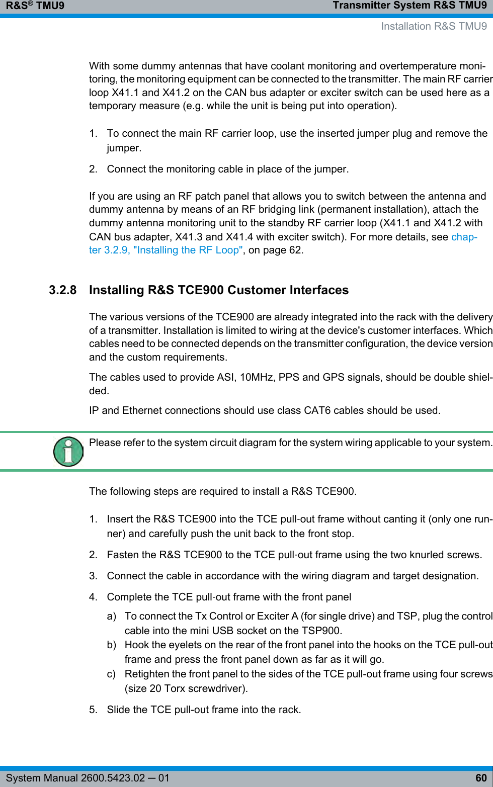 Transmitter System R&amp;S TMU9R&amp;S® TMU960System Manual 2600.5423.02 ─ 01With some dummy antennas that have coolant monitoring and overtemperature moni-toring, the monitoring equipment can be connected to the transmitter. The main RF carrierloop X41.1 and X41.2 on the CAN bus adapter or exciter switch can be used here as atemporary measure (e.g. while the unit is being put into operation).1. To connect the main RF carrier loop, use the inserted jumper plug and remove thejumper.2. Connect the monitoring cable in place of the jumper.If you are using an RF patch panel that allows you to switch between the antenna anddummy antenna by means of an RF bridging link (permanent installation), attach thedummy antenna monitoring unit to the standby RF carrier loop (X41.1 and X41.2 withCAN bus adapter, X41.3 and X41.4 with exciter switch). For more details, see chap-ter 3.2.9, &quot;Installing the RF Loop&quot;, on page 62.3.2.8 Installing R&amp;S TCE900 Customer InterfacesThe various versions of the TCE900 are already integrated into the rack with the deliveryof a transmitter. Installation is limited to wiring at the device&apos;s customer interfaces. Whichcables need to be connected depends on the transmitter configuration, the device versionand the custom requirements.The cables used to provide ASI, 10MHz, PPS and GPS signals, should be double shiel-ded.IP and Ethernet connections should use class CAT6 cables should be used.Please refer to the system circuit diagram for the system wiring applicable to your system.The following steps are required to install a R&amp;S TCE900.1. Insert the R&amp;S TCE900 into the TCE pull‑out frame without canting it (only one run-ner) and carefully push the unit back to the front stop.2. Fasten the R&amp;S TCE900 to the TCE pull‑out frame using the two knurled screws.3. Connect the cable in accordance with the wiring diagram and target designation.4. Complete the TCE pull‑out frame with the front panela) To connect the Tx Control or Exciter A (for single drive) and TSP, plug the controlcable into the mini USB socket on the TSP900.b) Hook the eyelets on the rear of the front panel into the hooks on the TCE pull-outframe and press the front panel down as far as it will go.c) Retighten the front panel to the sides of the TCE pull-out frame using four screws(size 20 Torx screwdriver).5. Slide the TCE pull-out frame into the rack. Installation R&amp;S TMU9