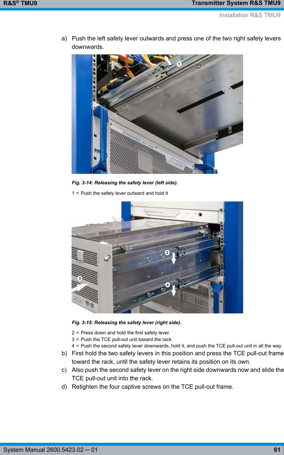 Transmitter System R&amp;S TMU9R&amp;S® TMU961System Manual 2600.5423.02 ─ 01a) Push the left safety lever outwards and press one of the two right safety leversdownwards.Fig. 3-14: Releasing the safety lever (left side).1 = Push the safety lever outward and hold itFig. 3-15: Releasing the safety lever (right side).2 = Press down and hold the first safety lever3 = Push the TCE pull-out unit toward the rack4 = Push the second safety lever downwards, hold it, and push the TCE pull-out unit in all the wayb) First hold the two safety levers in this position and press the TCE pull-out frametoward the rack, until the safety lever retains its position on its own.c) Also push the second safety lever on the right side downwards now and slide theTCE pull-out unit into the rack.d) Retighten the four captive screws on the TCE pull-out frame.Installation R&amp;S TMU9